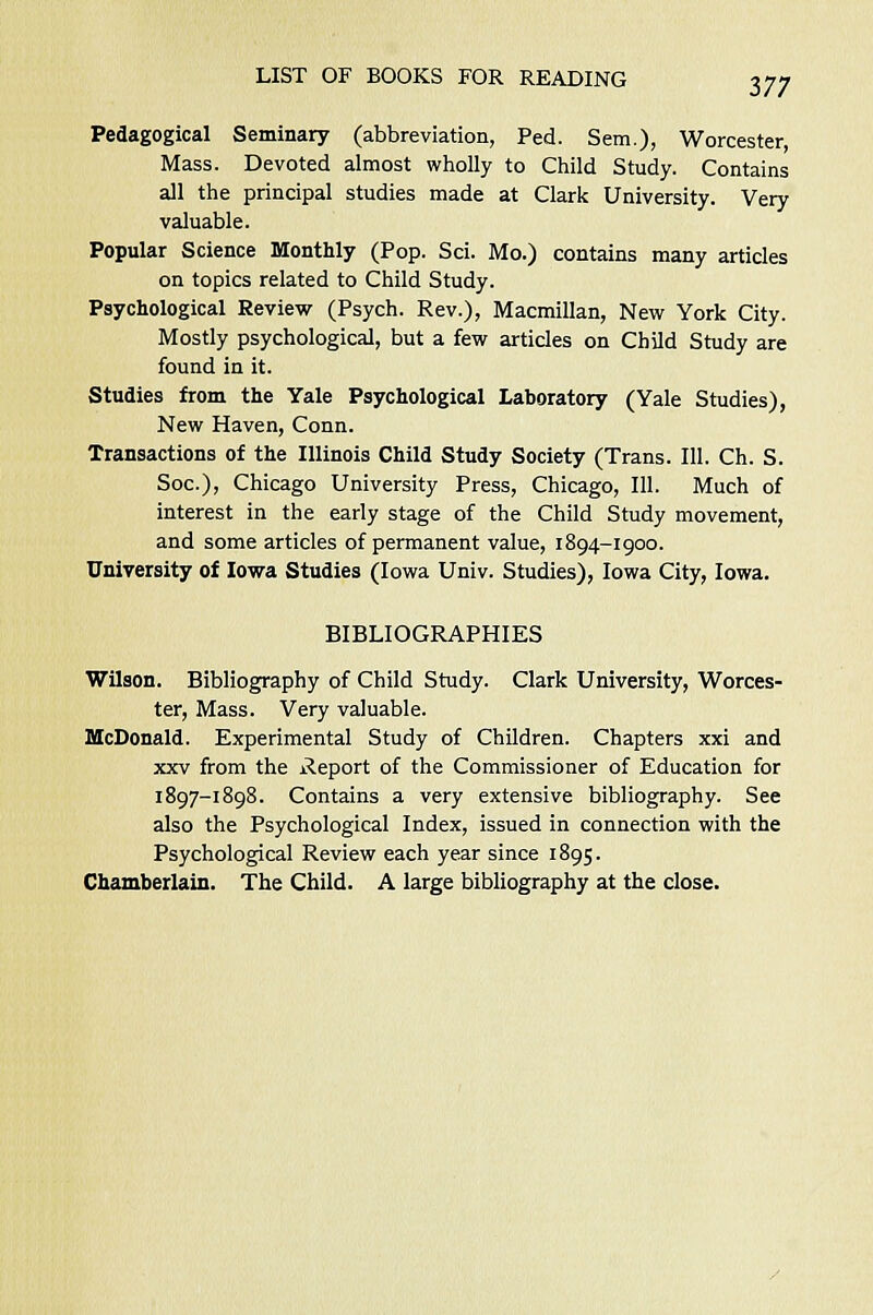 Pedagogical Seminary (abbreviation, Fed. Sem), Worcester, Mass. Devoted almost wholly to Child Study. Contains all the principal studies made at Clark University. Very valuable. Popular Science Monthly (Pop. Sci. Mo.) contains many articles on topics related to Child Study. Psychological Review (Psych. Rev.), Macmillan, New York City. Mostly psychological, but a few articles on Child Study are found in it. Studies from the Yale Psychological Laboratory (Yale Studies), New Haven, Conn. Transactions of the Illinois Child Study Society (Trans. 111. Ch. S. Soc), Chicago University Press, Chicago, 111. Much of interest in the early stage of the Child Study movement, and some articles of permanent value, 1894-1900. University of Iowa Studies (Iowa Univ. Studies), Iowa City, Iowa. BIBLIOGRAPHIES Wilson. Bibliography of Child Study. Clark University, Worces- ter, Mass. Very valuable. McDonald. Experimental Study of Children. Chapters xxi and xxv from the Report of the Commissioner of Education for 1897-1898. Contains a very extensive bibliography. See also the Psychological Index, issued in connection with the Psychological Review each year since 1895. Chamberlain. The Child. A large bibliography at the close.