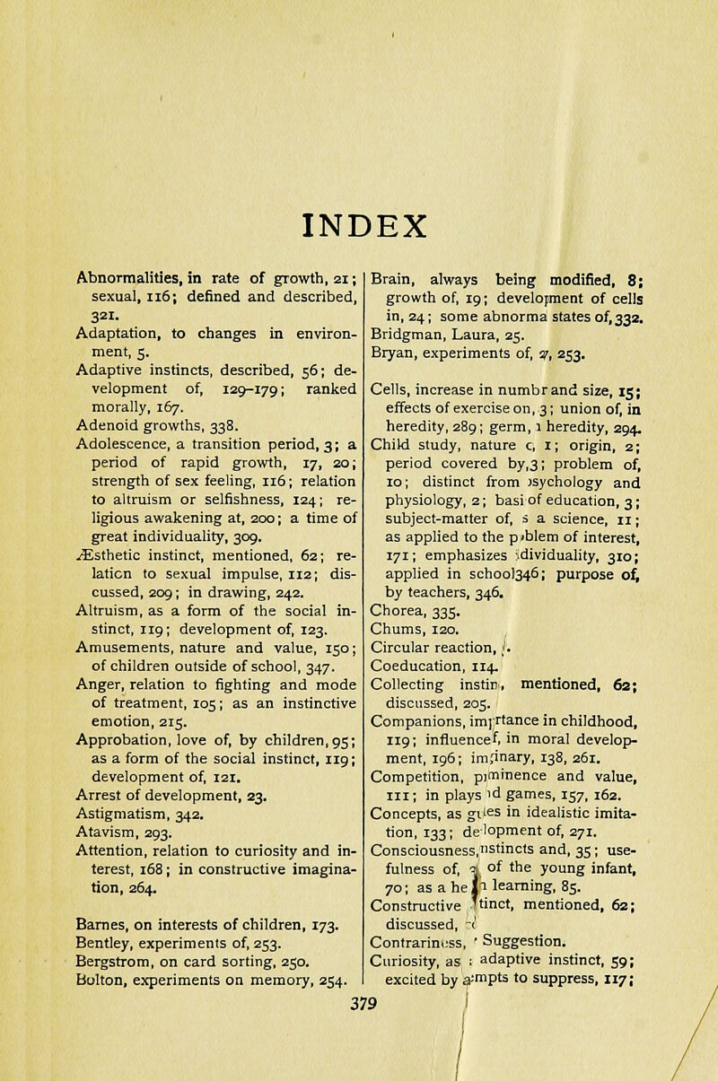 INDEX Abnormalities, in rate of growth, 21; sexual, 116; denned and described, 321. Adaptation, to changes in environ- ment, 5, Adaptive instincts, described, 56; de- velopment of, 129-179; ranked morally, 167. Adenoid growths, 338. Adolescence, a transition period, 3; a period of rapid growth, 17, 20; strength of sex feeling, 116; relation to altruism or selfishness, 124; re- ligious awakening at, 200; a time of great individuality, 309. ^Esthetic instinct, mentioned, 62; re- lation to sexual impulse, 112; dis- cussed, 209; in drawing, 242. Altruism, as a form of the social in- stinct, 119; development of, 123. Amusements, nature and value, 150; of children outside of school, 347. Anger, relation to fighting and mode of treatment, 105; as an instinctive emotion, 215. Approbation, love of, by children, 95; as a form of the social instinct, 119; development of, 121. Arrest of development, 23. Astigmatism, 342. Atavism, 293. Attention, relation to curiosity and in- terest, 168; in constructive imagina- tion, 264. Barnes, on interests of children, 173. Bentley, experiments of, 253. Bergstrom, on card sorting, 250. Bolton, experiments on memory, 254. Brain, always being modified, 8; growth of, 19; development of cells in, 24; some abnorma states of,332. Bridgman, Laura, 25. Bryan, experiments of, y, 253, Cells, increase in numbrand size, 15; effects of exercise on, 3; union of, in heredity, 289; germ, 1 heredity, 294. Child study, nature c, 1; origin, 2; period covered by,3; problem of, 10; distinct from Jsychology and physiology, 2; basi of education, 3; subject-matter of, s a science, 11; as applied to the pjblem of interest, 171; emphasizes idividuality, 310; applied in school346; purpose of, by teachers, 346, Chorea, 333. Chums, 120. Circular reaction, h Coeducation, 114. Collecting instin, mentioned, 62; discussed, 205. Companions, imjrtance in childhood, 119; influence f, in moral develop- ment, 196; im.'inary, 138, 261. Competition, piminence and value, in; in plays 'd games, 157, 162. Concepts, as gties >n idealistic imita- tion, 133; de'opment of, 271. Consciousness,Stincts and, 35; use- fulness of, a of the young infant, 70; as a he jr learning, 85. Constructive Ttinct, mentioned, 62; discussed, -(' Contrariness, • Suggestion. Curiosity, as ; adaptive instinct, 59; excited by a;mPts to suppress, 117 j