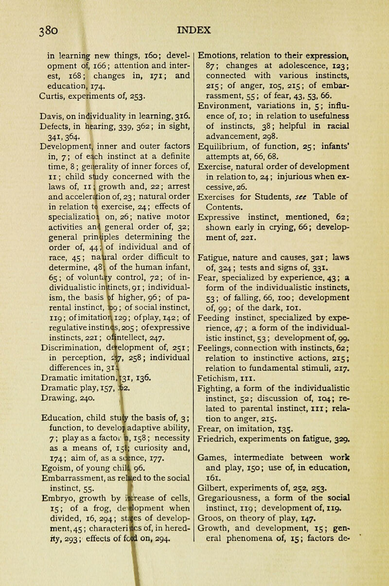 in learning new things, 160; devel- opment of, 166; attention and inter- est, 168; changes in, 171; and education, 174. Curtis, experiments of, 253. Davis, on individuality in learning, 316. Defects, in hearing, 339, 362; in sight, 34L 364. Development, inner and outer factors in, 7; of each instinct at a definite time, 8; generality of inner forces of, 11; child study concerned with the laws of, hi growth and, 22; arrest and acceleration of, 23; natural order in relation to exercise, 24; effects of specialization on, 26; native motor activities an<j general order of, 32; general principles determining the order of, 44,4 of individual and of race, 45; natural order difficult to determine, 48; of the human infant, 65; of voluntary control, 72; of in- dividualistic instincts, 91; individual- ism, the basis of higher, 96; of pa- rental instinct, '109; of social instinct, 119; of imitation 129; of play, 142; of regulative instinds, 205; of expressive instincts, 221; onntellect, 247. Discrimination, development of, 251; in perception, 37, 258; individual differences in, 31I Dramatic imitationi'pi, 136. Dramatic play, 157, If 2. Drawing, 240. Education, child study the basis of, 3; function, to develop adaptive ability, 7; play as a factor ip, 158; necessity as a means of, 158,; curiosity and, 174; aim of, as a science, 177. Egoism, of young chity 96. Embarrassment, as related to the social instinct, 55. Embryo, growth by iifcrease of cells, 15; of a frog, deftlopment when divided, 16, 294; stages of develop- ment, 45; characteri |cs of, in hered- ity, 293; effects of food on, 294. Emotions, relation to their expression, 87; changes at adolescence, 123; connected with various instincts, 215; of anger, 105, 215; of embar- rassment, 55 ; of fear, 43, 53, 66. Environment, variations in, 5; influ- ence of, 10; in relation to usefulness of instincts, 38; helpful in racial advancement, 298. Equilibrium, of function, 25; infants' attempts at, 66, 68. Exercise, natural order of development in relation to, 24; injurious when ex- cessive, 26. Exercises for Students, see Table of Contents. Expressive instinct, mentioned, 62; shown early in crying, 66; develop- ment of, 221. Fatigue, nature and causes, 321; laws of, 324; tests and signs of, 331. Fear, specialized by experience, 43; a form of the individualistic instincts, 53; of falling, 66, 100; development of. 99; of the dark, 101. Feeding instinct, specialized by expe- rience, 47; a form of the individual- istic instinct, 53; development of, 99. Feelings, connection with instincts, 62; relation to instinctive actions, 215; relation to fundamental stimuli, 217. Fetichism, in. Fighting, a form of the individualistic instinct, 52; discussion of, 104; re- lated to parental instinct, 111; rela- tion to anger, 215. Frear, on imitation, 135. Friedrich, experiments on fatigue, 329. Games, intermediate between work and play, 150; use of, in education, 161. Gilbert, experiments of, 252, 253. Gregariousness, a form of the social instinct, 119; development of, 119. Groos, on theory of play, 147. Growth, and development, 15; gen- eral phenomena of, 15; factors de-