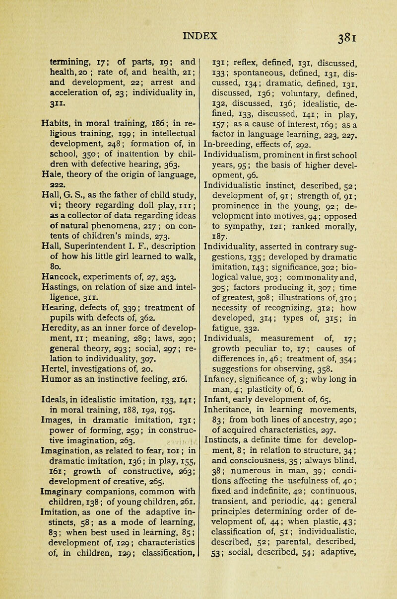 termining, 17; of parts, 19; and health, 20 ; rate of, and health, 21; and development, 22; arrest and acceleration of, 23; individuality in, 3- Habits, in moral training, 186; in re- ligious training, 199; in intellectual development, 248; formation of, in school, 350; of inattention by chil- dren with defective hearing, 363. Hale, theory of the origin of language, 222. Hall, G. S., as the father of child study, vi; theory regarding doll play, in; as a collector of data regarding ideas of natural phenomena, 217; on con- tents of children's minds, 273. Hall, Superintendent I. F., description of how his little girl learned to walk, 80. Hancock, experiments of, 27, 253. Hastings, on relation of size and intel- ligence, 311. Hearing, defects of, 339; treatment of pupils with defects of, 362. Heredity, as an inner force of develop- ment, n; meaning, 289; laws, 290; general theory, 293; social, 297; re- lation to individuality, 307. Hertel, investigations of, 20. Humor as an instinctive feeling, 216. Ideals, in idealistic imitation, 133, 141; in moral training, 188, 192, 195. Images, in dramatic imitation, 131; power of forming, 259; in construc- tive imagination, 263. Imagination, as related to fear, 101; in dramatic imitation, 136; in play, 155, 161; growth of constructive, 263; development of creative, 263. Imaginary companions, common with children, 138; of young children, 261. Imitation, as one of the adaptive in- stincts, 58; as a mode of learning, 83; when best used in learning, 85; development of, 129; characteristics of, in children, 129; classification, 131; reflex, defined, 131, discussed, 133; spontaneous, defined, 131, dis- cussed, 134; dramatic, defined, 131, discussed, 136; voluntary, defined, 132, discussed, 136; idealistic, de- fined, 133, discussed, 141; in play, 157; as a cause of interest, 169; as a factor in language learning, 223, 227. In-breeding, effects of, 292. Individualism, prominent in first school years, 95; the basis of higher devel- opment, 96. Individualistic instinct, described, 52; development of, 91; strength of, 91; prominence in the young, 92; de- velopment into motives, 94; opposed to sympathy, 121; ranked morally, 187. Individuality, asserted in contrary sug- gestions, 135; developed by dramatic imitation, 143; significance, 302; bio- logical value, 303 ; commonality and, 305; factors producing it, 307; time of greatest, 308; illustrations of, 310; necessity of recognizing, 312; how developed, 314; types of, 315; in fatigue, 332. Individuals, measurement of, 17; growth peculiar to, 17; causes of differences in, 46; treatment of, 354; suggestions for observing, 358. Infancy, significance of, 3; why long in man, 4; plasticity of, 6. Infant, early development of, 65. Inheritance, in learning movements, 83; from both lines of ancestry, 290; of acquired characteristics, 297. Instincts, a definite time for develop- ment, 8; in relation to structure, 34; and consciousness, 35; always blind, 38; numerous in man, 39; condi- tions affecting the usefulness of, 40 ; fixed and indefinite, 42; continuous, transient, and periodic, 44; general principles determining order of de- velopment of, 44; when plastic, 43; classification of, 51; individualistic, described, 52; parental, described, 53; social, described, 54; adaptive,