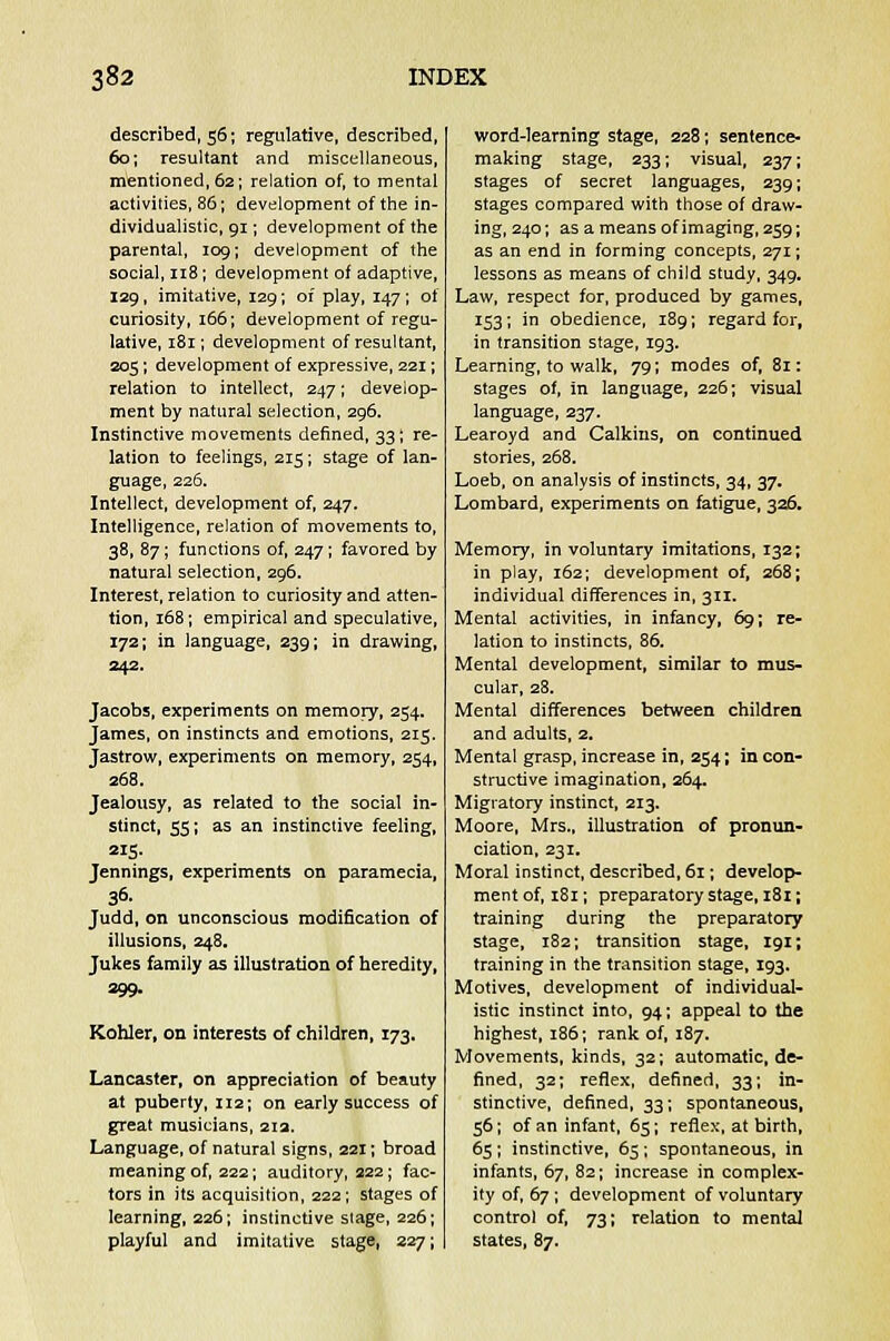 described, 56; regulative, described, 60; resultant and miscellaneous, mentioned, 62; relation of, to mental activities, 86; development of the in- dividualistic, 91; development of the parental, 109; development of the social, 118; development of adaptive, 129, imitative, 129; of play, 147; of curiosity, 166; development of regu- lative, 181; development of resultant, 205; development of expressive, 221; relation to intellect, 247; develop- ment by natural selection, 296. Instinctive movements defined, 33; re- lation to feelings, 215; stage of lan- guage, 226. Intellect, development of, 247. Intelligence, relation of movements to, 38, 87; functions of, 247 ; favored by natural selection, 296. Interest, relation to curiosity and atten- tion, 168; empirical and speculative, 172; in language, 239; in drawing, 242. Jacobs, experiments on memory, 254. James, on instincts and emotions, 215. Jastrow, experiments on memory, 254, 268. Jealousy, as related to the social in- stinct, 55; as an instinctive feeling, 215. Jennings, experiments on paramecia, 36. Judd, on unconscious modification of illusions, 248. Jukes family as illustration of heredity, 299. Kohler, on interests of children, 173. Lancaster, on appreciation of beauty at puberty, 112; on early success of great musicians, 21a. Language, of natural signs, 221; broad meaning of, 222; auditory, 222; fac- tors in its acquisition, 222; stages of learning, 226; instinctive stage, 226; playful and imitative stage, 227; word-learning stage, 228; sentence- making stage, 233; visual, 237; stages of secret languages, 239; stages compared with those of draw- ing, 240; as a means of imaging, 259; as an end in forming concepts, 271; lessons as means of child study, 349. Law, respect for, produced by games, 153; in obedience, 189; regard for, in transition stage, 193. Learning, to walk, 79; modes of, 81: stages of, in language, 226; visual language, 237. Learoyd and Calkins, on continued stories, 268. Loeb, on analysis of instincts, 34, 37. Lombard, experiments on fatigue, 326. Memory, in voluntary imitations, 132; in play, 162; development of, 268; individual differences in, 311. Mental activities, in infancy, 69; re- lation to instincts, 86. Mental development, similar to mus- cular, 28, Mental differences between children and adults, 2. Mental grasp, increase in, 254; in con- structive imagination, 264. Migratory instinct, 213. Moore, Mrs., illustration of pronun- ciation, 231. Moral instinct, described, 61; develop- ment of, 181; preparatory stage, 181; training during the preparatory stage, 182; transition stage, 191; training in the transition stage, 193. Motives, development of individual- istic instinct into, 94; appeal to the highest, 186; rank of, 187. Movements, kinds, 32; automatic, de- fined, 32; reflex, defined, 33; in- stinctive, defined, 33; spontaneous, 56; of an infant, 65; reflex, at birth, 65 ; instinctive, 65 ; spontaneous, in infants, 67, 82; increase in complex- ity of, 67; development of voluntary control of, 73; relation to mental states, 87.
