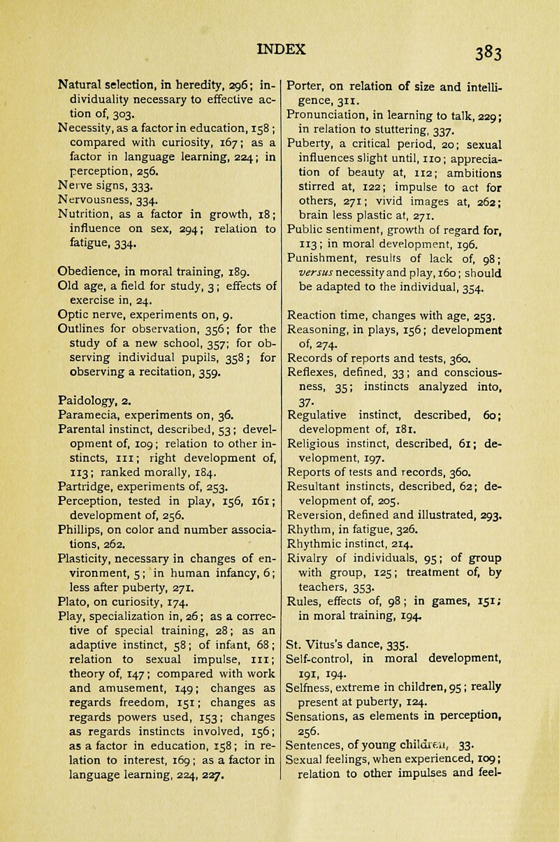 Natural selection, in heredity, 296; in- dividuality necessary to effective ac- tion of, 303. Necessity, as a factor in education, 158 ; compared with curiosity, 167; as a factor in language learning, 224; in perception, 256. Nerve signs, 333. Nervousness, 334. Nutrition, as a factor in growth, 18; influence on sex, 294; relation to fatigue, 334. Obedience, in moral training, 189. Old age, a field for study, 3; effects of exercise in, 24. Optic nerve, experiments on, 9. Outlines for observation, 356; for the study of a new school, 357; for ob- serving individual pupils, 358; for observing a recitation, 359. Paidology, 2. Paramecia, experiments on, 36. Parental instinct, described, 53; devel- opment of, 109; relation to other in- stincts, in; right development of, 113; ranked morally, 184. Partridge, experiments of, 253. Perception, tested in play, 156, 161; development of, 256. Phillips, on color and number associa- tions, 262. Plasticity, necessary in changes of en- vironment, 5; in human infancy, 6; less after puberty, 271. Plato, on curiosity, 174. Play, specialization in, 26; as a correc- tive of special training, 28; as an adaptive instinct, 58; of infant, 68 ; relation to sexual impulse, in; theory of, 147; compared with work and amusement, 149; changes as regards freedom, 151; changes as regards powers used, 153; changes as regards instincts involved, 156; as a factor in education, 158; in re- lation to interest, 169; as a factor in language learning, 224, 227. Porter, on relation of size and intelli- gence, 311. Pronunciation, in learning to talk, 229; in relation to stuttering, 337. Puberty, a critical period, 20; sexual influences slight until, no; apprecia- tion of beauty at, 112; ambitions stirred at, 122; impulse to act for others, 271; vivid images at, 262; brain less plastic at, 271. Public sentiment, growth of regard for, 113; in moral development, 196. Punishment, results of lack of, 98; versus necessity and play, 160; should be adapted to the individual, 354. Reaction time, changes with age, 253. Reasoning, in plays, 156; development of, 274. Records of reports and tests, 360. Reflexes, defined, 33; and conscious- ness, 35; instincts analyzed into, 37- Regulative instinct, described, 60; development of, 181. Religious instinct, described, 61; de- velopment, 197. Reports of tests and records, 360. Resultant instincts, described, 62; de- velopment of, 205. Reversion, defined and illustrated, 293. Rhythm, in fatigue, 326. Rhythmic instinct, 214. Rivalry of individuals, 95; of group with group, 125; treatment of, by teachers, 353. Rules, effects of, 98; in games, 151; in moral training, 194. St. Vitus's dance, 335. Self-control, in moral development, 191, 194. Selfness, extreme in children, 95; really present at puberty, 124. Sensations, as elements in perception, 256. Sentences, of young childi 'en, 33. Sexual feelings, when experienced, 109; relation to other impulses and feel-