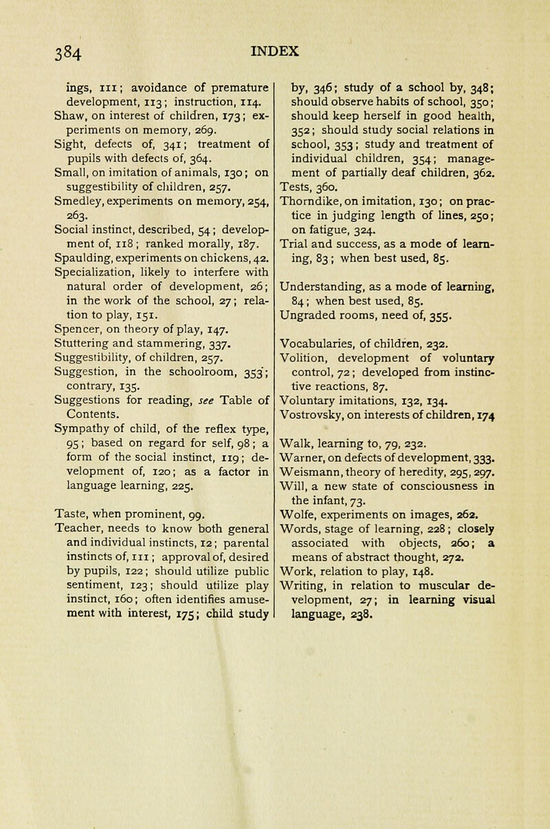 ings, in; avoidance of premature development, 113; instruction, 114. Shaw, on interest of children, 173; ex- periments on memory, 269. Sight, defects of, 341; treatment of pupils with defects of, 364. Small, on imitation of animals, 130; on suggestibility of children, 257. Smedley, experiments on memory, 254, 263. Social instinct, described, 54; develop- ment of, 118 ; ranked morally, 187. Spaulding, experiments on chickens, 42. Specialization, likely to interfere with natural order of development, 26; in the work of the school, 27; rela- tion to play, 151. Spencer, on theory of play, 147. Stuttering and stammering, 337. Suggestibility, of children, 257. Suggestion, in the schoolroom, 353'; contrary, 135. Suggestions for reading, see Table of Contents. Sympathy of child, of the reflex type, 95; based on regard for self, 98; a form of the social instinct, 119; de- velopment of, 120; as a factor in language learning, 225. Taste, when prominent, 99. Teacher, needs to know both general and individual instincts, 12; parental instincts of, in ; approval of, desired by pupils, 122; should utilize public sentiment, 123; should utilize play instinct, 160; often identifies amuse- ment with interest, 175; child study by, 346; study of a school by, 348; should observe habits of school, 350; should keep herself in good health, 352; should study social relations in school, 353; study and treatment of individual children, 354; manage- ment of partially deaf children, 362. Tests, 360. Thorndike, on imitation, 130; on prac- tice in judging length of lines, 250; on fatigue, 324. Trial and success, as a mode of learn- ing, 83; when best used, 85. Understanding, as a mode of learning, 84; when best used, 85. Ungraded rooms, need of, 355. Vocabularies, of children, 232. Volition, development of voluntary control, 72; developed from instinc- tive reactions, 87. Voluntary imitations, 132, 134. Vostrovsky, on interests of children, 174 Walk, learning to, 79, 232. Warner, on defects of development, 333. Weismann, theory of heredity, 295,297. Will, a new state of consciousness in the infant, 73. Wolfe, experiments on images, 262. Words, stage of learning, 228; closely associated with objects, 260; a means of abstract thought, 272. Work, relation to play, 148. Writing, in relation to muscular de- velopment, 27; in learning visual language, 238.