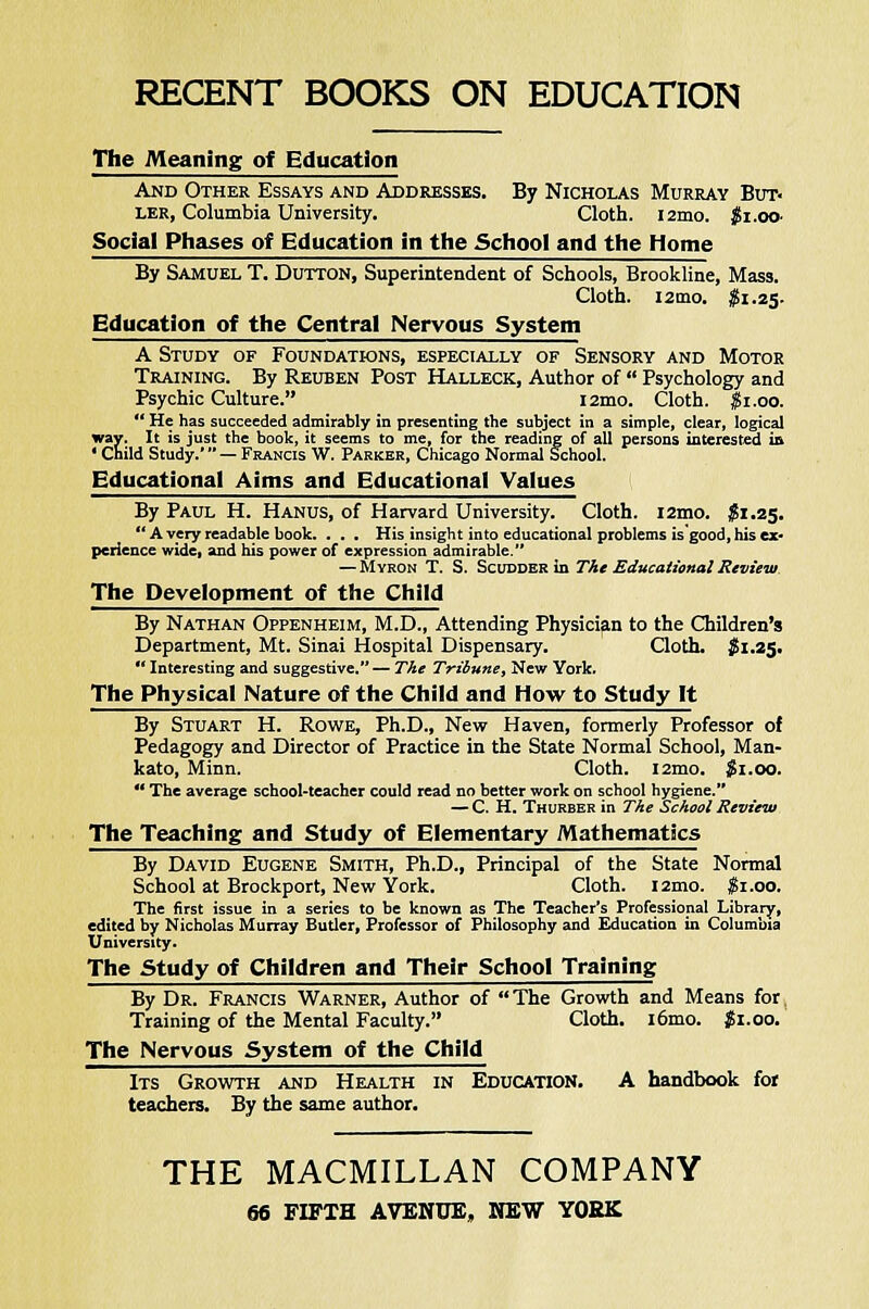 RECENT BOOKS ON EDUCATION The Meaning of Education And Other Essays and Addresses. By Nicholas Murray But> ler, Columbia University. Cloth. i2mo. JjSi.oo- Social Phases of Education in the School and the Home By Samuel T. Dutton, Superintendent of Schools, Brookline, Mass. Cloth. 121T10. $1.25. Education of the Central Nervous System A Study of Foundations, especially of Sensory and Motor Training. By Reuben Post Halleck, Author of  Psychology and Psychic Culture. i2mo. Cloth. $1.00.  He has succeeded admirably in presenting the subject in a simple, clear, logical way. It is just the book, it seems to me, for the reading of all persons interested in 1 Child Study.' — Francis W. Parker, Chicago Normal School. Educational Aims and Educational Values By Paul H. Hanus, of Harvard University. Cloth. i2mo. $1.25.  A very readable book. ... His insight into educational problems is good, his ex- perience wide, and his power of expression admirable. — Myron T. S. Scudder in The Educational Review The Development of the Child By Nathan Oppenheim, M.D., Attending Physician to the Children's Department, Mt. Sinai Hospital Dispensary. Cloth. $1.25.  Interesting and suggestive. — The Tribune, New York. The Physical Nature of the Child and How to Study It By Stuart H. Rowe, Ph.D., New Haven, formerly Professor of Pedagogy and Director of Practice in the State Normal School, Man- kato, Minn. Cloth. l2mo. $1.00.  The average school-teacher could read no better work on school hygiene. — C. H. Thurber in The School Review The Teaching and Study of Elementary Mathematics By David Eugene Smith, Ph.D., Principal of the State Normal School at Brockport, New York. Cloth. i2mo. $1.00. The first issue in a series to be known as The Teacher's Professional Library, edited by Nicholas Murray Butler, Professor of Philosophy and Education in Columbia University. The Study of Children and Their School Training By Dr. Francis Warner, Author of The Growth and Means for Training of the Mental Faculty. Cloth. i6mo. #1.00. The Nervous System of the Child Its Growth and Health in Education. A handbook for teachers. By the same author. THE MACMILLAN COMPANY 66 FIFTH AVENUE, MEW YORK