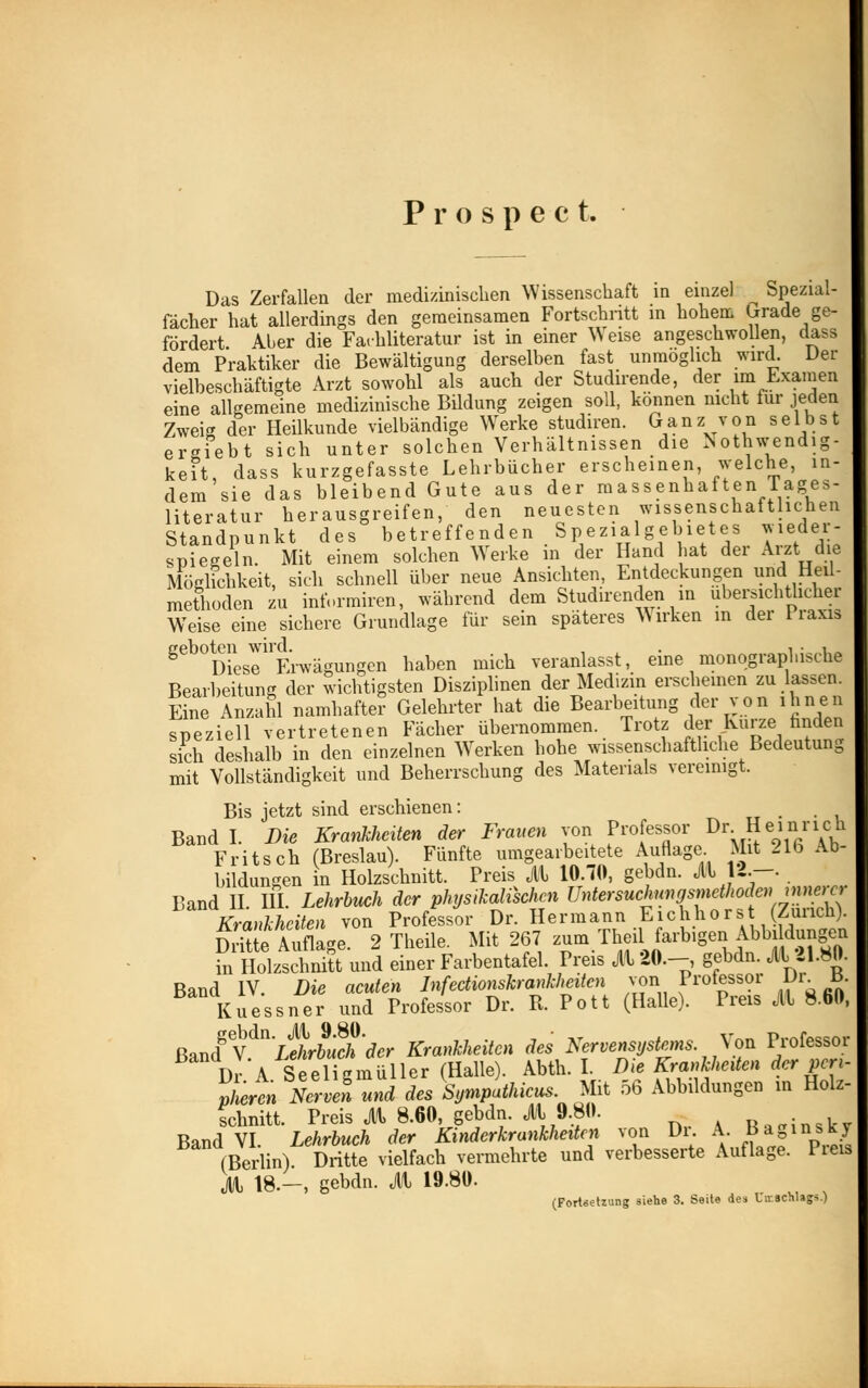 P r o s p e c t. Das Zerfallen der medizinischen Wissenschaft in einzel Spezial- fächer hat allerdings den geraeinsamen Fortschritt in hohen. Grade ge- fördert Aber die Farhliteratur ist in einer Weise angeschwollen, dass dem Praktiker die Bewältigung derselben fast unmöglich wird. Der vielbeschäftigte Arzt sowohl als auch der Studirende, der im Examen eine allgemeine medizinische Bildung zeigen soll, können nicht für jeden Zweig der Heilkunde vielbändige Werke studiren. Ganz von selbst ersiebt sich unter solchen Verhältnissen die Notwendig- keit, dass kurzgefasste Lehrbücher erscheinen, welche, in- dem sie das bleibend Gute aus der massenhaften Tages- literatur herausgreifen, den neuesten wissenschaftlichen Standpunkt des betreffenden Spezialgebietes wieder- spiegeln. Mit einem solchen Werke in der Hand hat der Arzt de Möglichkeit, sich schnell über neue Ansichten, Entdeckungen und^Heil- methoden zu intormiren, während dem Studirenden in übersichtlicher Weise eine sichere Grundlage für sein späteres Wirken m der Praxis ^Diese Erwägungen haben mich veranlasst, eine monographische Bearbeitung der wichtigsten Disziplinen der Medizin erscheinen zu lassen. Eine Anzahl namhafter Gelehrter hat die Bearbeitung der von ihnen speziell vertretenen Fächer übernommen. Trotz der Kurze finden sich deshalb in den einzelnen Werken hohe wissenschaftliche Bedeutung mit Vollständigkeit und Beherrschung des Materials vereinigt. Bis jetzt sind erschienen: Band I. Die Krankheiten der Frauen von Profe™*J>\**™X£ Fritsch (Breslau). Fünfte umgearbeitete Auflage Mit 21b Ab bildungen in Holzschnitt. Preis Jll 10.70, gebdn. jll 12.—. Band II. III. Lehrbuch der physikalischen Untersuchungsmetlwdenmnercr Krankheiten von Professor Dr. Hermann Eichhors (Zürich). Se Auflage. 2 Theile. Mit 267 zum Thji farbigen Abbildungen in Holzschnitt und einer Farbentafel. Preis Jll 20.-, gebdn. jll 21.80. Band IV. Die acuten Infectionskrankheiten von Professor Dr B. Kuessner und Professor Dr. R. Pott (Halle). Preis jll 8.60, ßandgVdn 'Lehrbuch 'der Krankheiten des Nervensystems. Von Professor DrA Seeligmüller (Halle). Abth. I. Die Krankheiten der pcri- pLen Nervei und des Sympathicus. Mit 56 Abbildungen in Holz- schnitt. Preis Jll 8.60, gebdn. jll 9.80. R^inskv Band VI Lehrbuch der Kinderkrankheiten von Dr. A Baginsky (Berlin) Dritte vielfach vermehrte und verbesserte Auflage. Preis Jll 18.-, gebdn. Jll 19.80. (Fortsetzung siehe 3. Seite des Umschlags.)