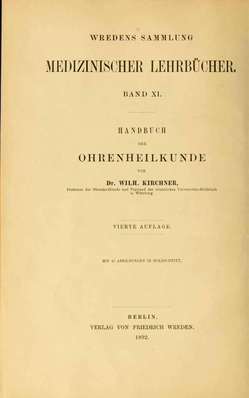 WREDENS SAMMLUNG MEDIZINISCHER LEHRBÜCHER. BAND XI. HANDBH II DER OHRENHEILKUNDE VON Dr. WILH. KIRCHNER, Professor der Ohrenheilkunde und Vorstand der otiatrischen Universitäts-Poliklinik in Würzburg. VIERTE AUFLAGE. MIT 4_> ARIill.rH'NCEN IN HOLZSCHNITT. BERLIN, VERLAG VON FRIEDRICH WREDEN. 1892.