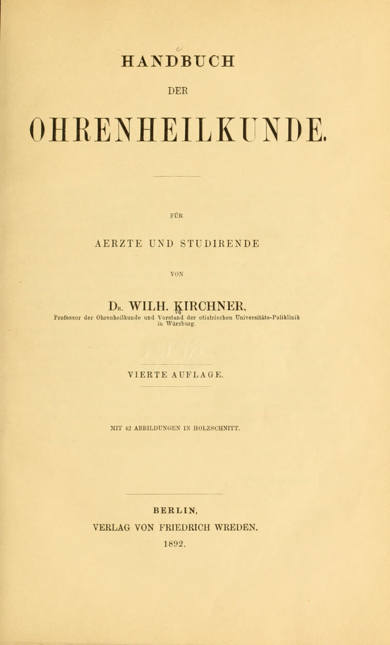 HANDBUCH DER OHRENHEILKUNDE. FÜR AERZTE UND STUDIRENDE VON Dk. WILH. ^IRCHNER. Professor der Ohrenheilkunde und Vorstand der otiatrischen TJniversitäts-Poliklinili in Würzburg. VIERTE AUFLAGE. MIT 42 ABBILDUNGEN IN HOLZSCHNITT. BERLIN, VERLAG VON FRIEDRICH WREDEN. 1892.