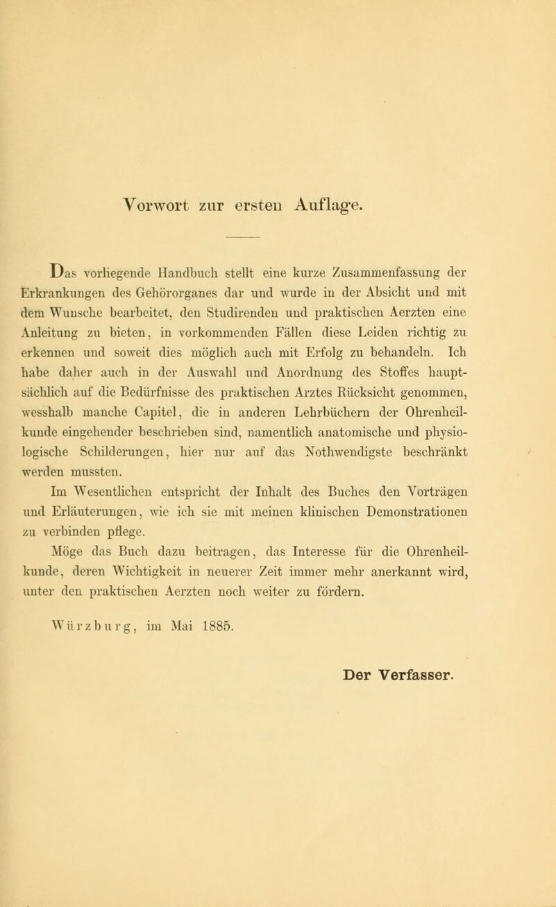 Das vorliegende Handbuch stellt eine kurze Zusammenfassung der Erkrankungen des Gehörorganes dar und wurde in der Absicht und mit dem Wunsche bearbeitet, den Studirenden und praktischen Aerzten eine Anleitung zu bieten, in vorkommenden Fällen diese Leiden richtig zu erkennen und soweit dies möglich auch mit Erfolg zu behandeln. Ich habe daher auch in der Auswahl und Anordnung des Stoffes haupt- sächlich auf die Bedürfnisse des praktischen Arztes Rücksicht genommen, wesshalb manche Capitel, die in anderen Lehrbüchern der Ohrenheil- kunde eingehender beschrieben sind, namentlich anatomische und physio- logische Schilderungen, hier nur auf das Notwendigste beschränkt werden mussten. Im Wesentlichen entspricht der Inhalt des Buches den Vorträgen und Erläuterungen, wie ich sie mit meinen klinischen Demonstrationen zu verbinden pflege. Möge das Buch dazu beitragen, das Interesse für die Ohrenheil- kunde, deren Wichtigkeit in neuerer Zeit immer mehr anerkannt wird, unter den praktischen Aerzten noch weiter zu fördern. Würzburg, im Mai 1885.