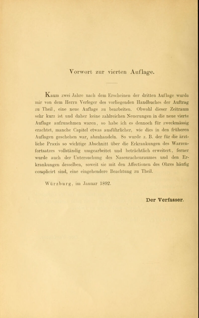 K.auni zwei Jahre nach dem Erscheinen der dritten Auflage wurde mir von dem Herrn Verleger des vorliegenden Handbuches der Auftrag zu Theil, eine neue Auflage zu bearbeiten. Obwohl dieser Zeitraum sehr kurz ist und daher keine zahlreichen Neuerungen in die neue vierte Auflage aufzunehmen waren, so habe ich es dennoch für zweckmässig erachtet, manche Capitel etwas ausführlicher, wie dies in den früheren Auflagen geschehen war, abzuhandeln. So wurde z. B. der für die ärzt- liche Praxis so wichtige Abschnitt über die Erkrankungen des Warzen- fortsatzes vollständig umgearbeitet und beträchtlich erweitert, ferner wurde auch der Untersuchung des Nasenrachenraumes und den Er- krankungen desselben, soweit sie mit den Affectionen des Ohres häutig complicirt sind, eine eingehendere Beachtung zu Theil. Würzburg, im Januar 1892.