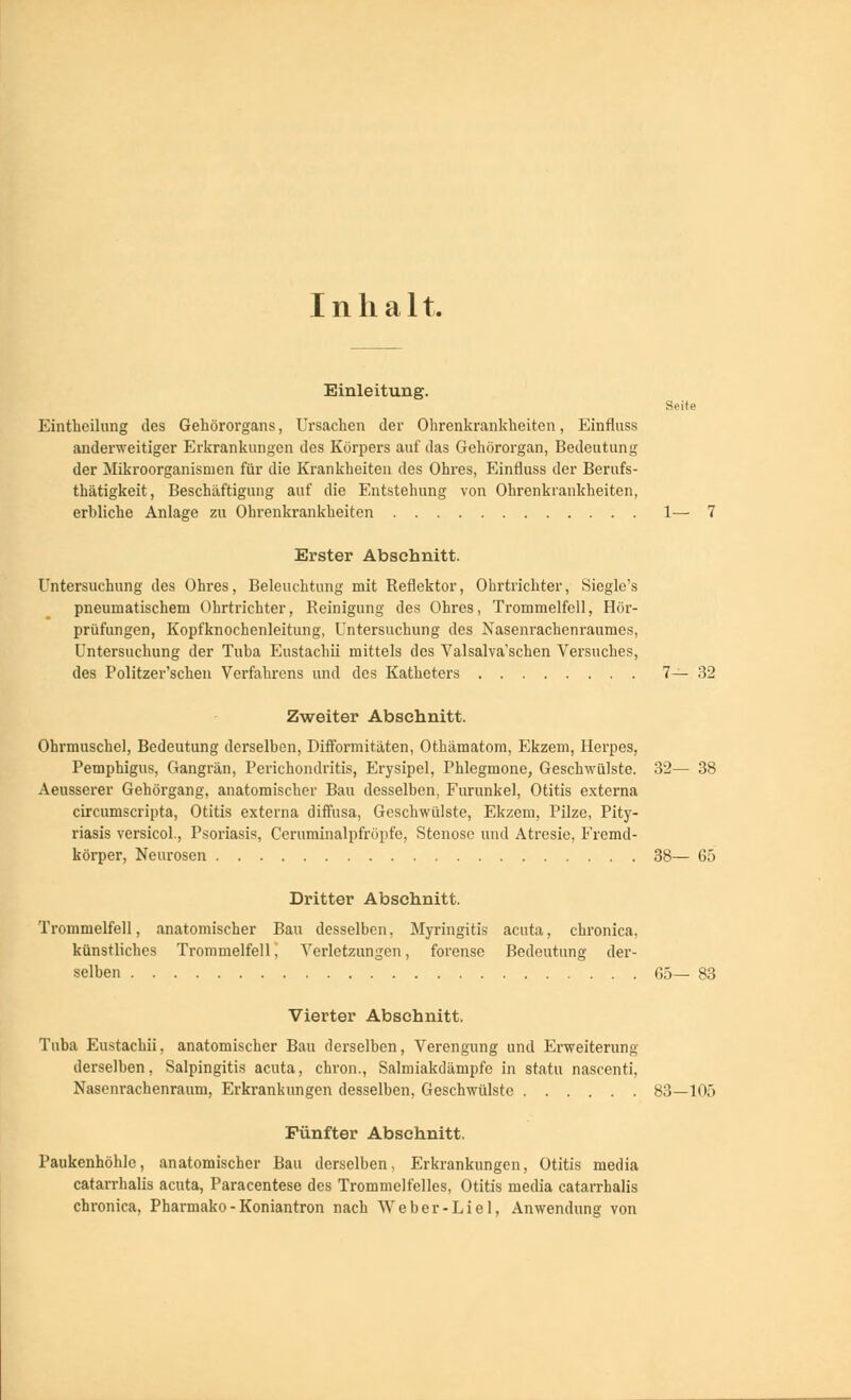Inhalt. Einleitung. Seite Eintheilung des Gehörorgans, Ursachen der Ohrenkrankheiten, Einfluss anderweitiger Erkrankungen des Körpers auf das Gehörorgan, Bedeutung der Mikroorganismen für die Krankheiten des Ohres, Einfluss der Berufs- tätigkeit, Beschäftigung auf die Entstehung von Ohrenkrankheiten, erbliche Anlage zu Ohrenkrankheiten 1— 7 Erster Abschnitt. Untersuchung des Ohres, Beleuchtung mit Reflektor, Ohrtrichter, Siegle's pneumatischem Ohrtrichter, Reinigung des Ohres, Trommelfell, Hör- prüfungen, Kopfknochenleitung, Untersuchung des Nasenrachenraumes, Untersuchung der Tuba Eustachii mittels des Valsalva'schen Versuches, des Politzer'scken Verfahrens und des Katheters 7— 32 Zweiter Abschnitt. Ohrmuschel, Bedeutung derselben, Difformitäten, Othämatom, Ekzem, Herpes, Pemphigus, Gangrän, Perichondritis, Erysipel, Phlegmone, Geschwülste. 32— 38 Aeusserer Gehörgang, anatomischer Bau desselben, Furunkel, Otitis externa circumscripta, Otitis externa diffusa, Geschwülste, Ekzem, Pilze, Pity- riasis versicol., Psoriasis, Ceruminalpfröpfe, Stenose und Atrcsie, Fremd- körper, Neurosen 38— 65 Dritter Abschnitt. Trommelfell, anatomischer Bau desselben, Myringitis acuta, chronica, künstliches Trommelfell, Verletzungen, forense Bedeutung der- selben G5— 83 Vierter Abschnitt. Tuba Eustachii, anatomischer Bau derselben, Verengung und Erweiterung derselben, Salpingitis acuta, chron., Salmiakdämpfe in statu nascenti, Nasenrachenraum, Erkrankungen desselben, Geschwülste 83—105 Fünfter Abschnitt. Paukenhöhle, anatomischer Bau derselben, Erkrankungen, Otitis media catarrhalis acuta, Paracentese des Trommelfelles, Otitis media catarrhalis chronica, Pharmako-Koniantron nach Weber-Liel, Anwendung von