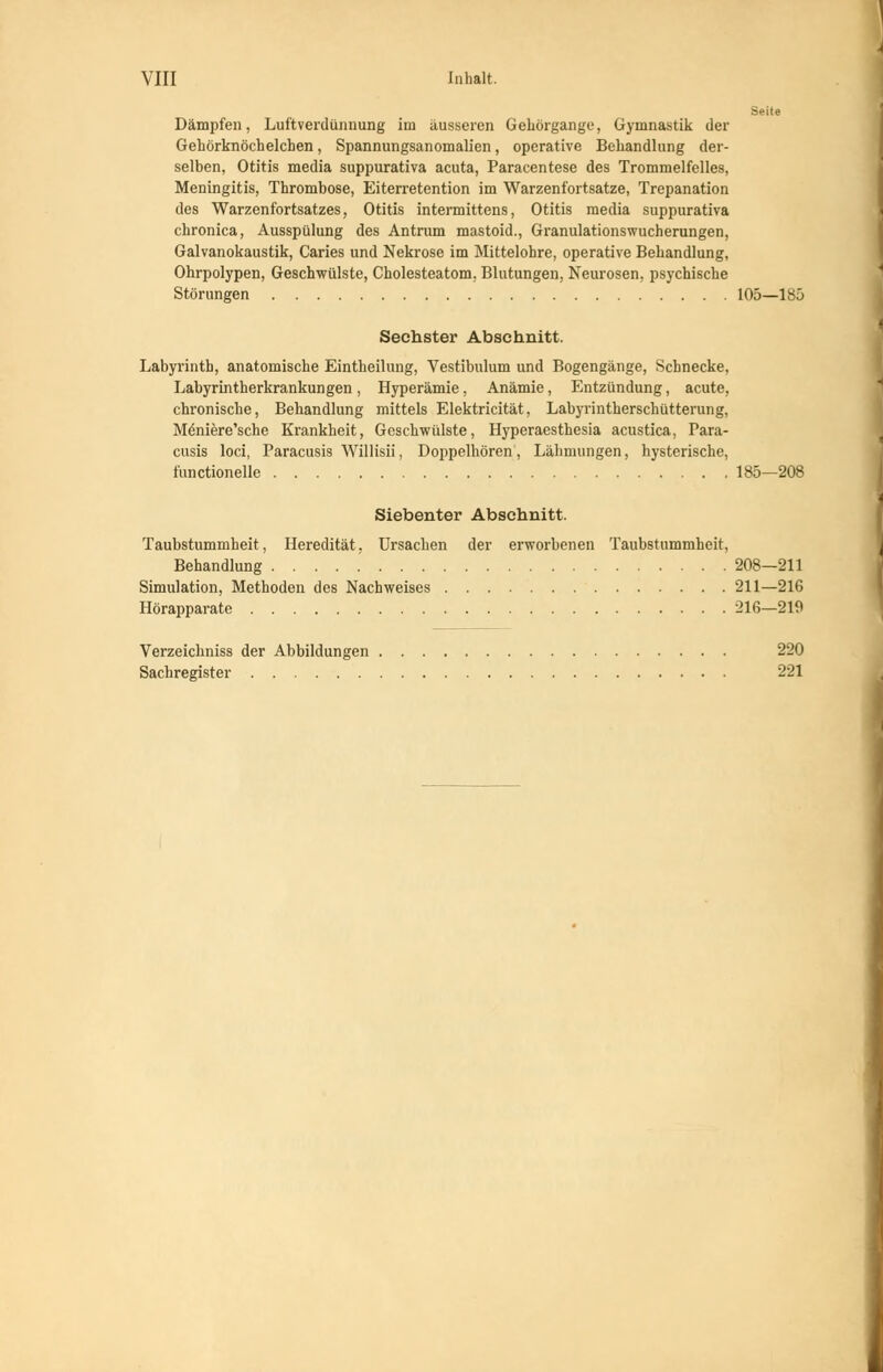 VIII Inhalt. Seite Dämpfen, Luftverdünnung im äusseren Gehörgange, Gymnastik der Gehörknöchelchen, Spannungsanomalien, operative Behandlung der- selben, Otitis media suppurativa acuta, Paracentese des Trommelfelles, Meningitis, Thrombose, Eiterretention im Warzenfortsatze, Trepanation des Warzenfortsatzes, Otitis intermittens, Otitis media suppurativa chronica, Ausspülung des Antrum mastoid., Granulationswucherungen, Galvanokaustik, Caries und Nekrose im Mittelohre, operative Behandlung, Ohrpolypen, Geschwülste, Cholesteatom. Blutungen, Neurosen, psychische Störungen 105—185 Sechster Abschnitt. Labyrinth, anatomische Eintheilung, Vestibulum und Bogengänge, Schnecke, Labyrintherkrankungen , Hyperämie, Anämie, Entzündung, acute, chronische, Behandlung mittels Elektricität, Labyrintherschütterung, M6niere'sche Krankheit, Geschwülste, Hyperaesthesia acustica, Para- cusis loci, Paracusis Willisii, Doppelhören, Lähmungen, hysterische, functionelle 185—208 Siebenter Abschnitt. Taubstummheit, Heredität, Ursachen der erworbenen Taubstummheit, Behandlung 208—211 Simulation, Methoden des Nachweises 211—216 Hörapparate 216—219 Verzeichniss der Abbildungen 220 Sachregister 221