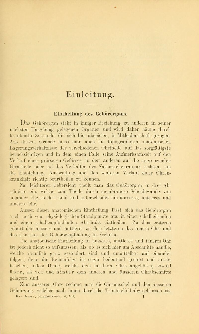 Einleitung. Eintheilnng des Gehörorgans. Das Gehörorgan steht in inniger Beziehung zu anderen in seiner nächsten Umgebung gelegenen Organen und wird daher häufig durch krankhafte Zustände, die sich hier abspielen, in Mitleidenschaft gezogen. Aus diesem Grunde niuss man auch die topographisch-anatomischen Lagerungsverhältnisse der verschiedenen Ohrtheile auf das sorgfältigste berücksichtigen und in dem einen Falle seine Aufmerksamkeit auf den Verlauf eines grösseren Gefässes, in dem anderen auf die angrenzenden Hirntheile oder auf das Verhalten des Nasenrachenraumes richten, um die Entstehung, Ausbreitung und den weiteren Verlauf einer Ohren- krankheit richtig beurtheilen zu können. Zur leichteren Uebersicht theilt man das Gehörorgan in drei Ab- schnitte ein, welche zum Theile durch membranöse Scheidewände von einander altgesondert sind und unterscheidet ein äusseres, mittleres und inneres Ohr. Ausser dieser anatomischen Eintheilnng lässt sich das Gehörorgan auch noch vom physiologischen Standpunkte aus in einen schallleitenden und einen schallempfindenden Abschnitt eintheilen. Zu dem ersteren gehört das äussere und mittlere, zu dem letzteren das innere Ohr und das Centrum der Gehörsempfindung im Gehirne. Die anatomische Eintheilung in äusseres, mittleres und inneres Ohr ist jedoch nicht so aufzufassen, als ob es sich hier um Abschnitte handle, welche räumlich ganz gesondert sind und unmittelbar auf einander folgen; denn die Reihenfolge ist sogar bedeutend gestört und unter- brochen, indem Theile, welche dem mittleren Ohre angehören, sowohl über, als vor und hinter dem inneren und äusseren Ohrabschnitte gelagert sind. Zum äusseren Ohre rechnet man die Ohrmuschel und den äusseren Gehörgang, welcher nach innen durch das Trommelfell abgeschlossen ist.
