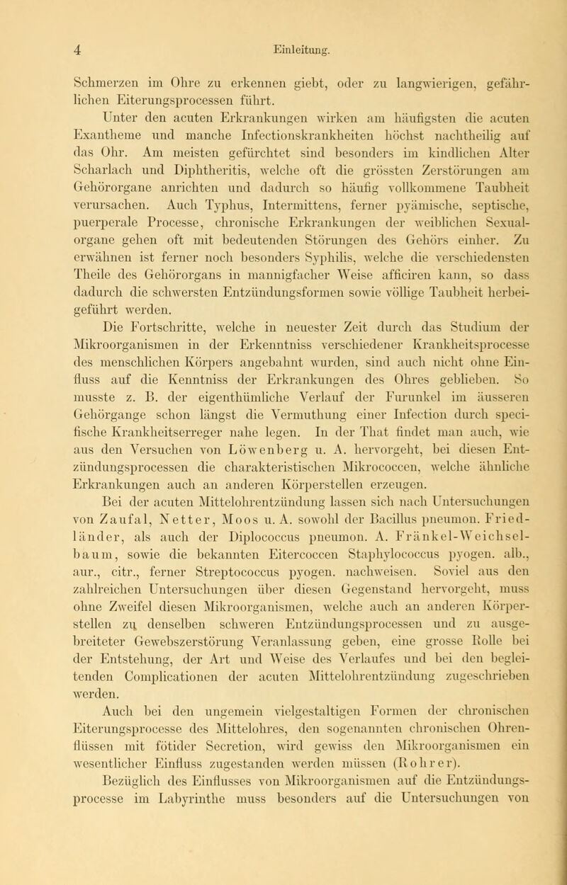 Schmerzen im Ohre zu erkennen giebt, oder zu langwierigen, gefähr- lichen Eiterungsprocessen führt. Unter den acuten Erkrankungen wirken am häufigsten die acuten Exantheme und manche Infectionskrankkeiten höchst nachtheilig auf das Ohr. Am meisten gefürchtet sind besonders im kindlichen Alter Scharlach und Diphtheritis, welche oft die grössten Zerstörungen am Gehörorgane anrichten und dadurch so häufig vollkommene Taubheit verursachen. Auch Typhus, Intermittens, ferner pyämische, septische, puerperale Processe, chronische Erkrankungen der weiblichen Sexual- organe gehen oft mit bedeutenden Störungen des Gehörs einher. Zu erwähnen ist ferner noch besonders Syphilis, welche die verschiedenstell Theile des Gehörorgans in mannigfacher Weise afficiren kann, so dass dadurch die schwersten Entzündungsformen sowie völlige Taubheit herbei- geführt werden. Die Fortschritte, welche in neuester Zeit durch das Studium der Mikroorganismen in der Erkenntniss verschiedener Krankheitsprocesse des menschlichen Körpers angebahnt wurden, sind auch nicht ohne Ein- fluss auf die Kenntniss der Erkrankungen des Ohres geblieben. So niusste z. B. der eigenthümliche Verlauf der Furunkel im äusseren Gehörgange schon längst die Vermuthung einer Infection durch speci- fische Krankheitserreger nahe legen. In der That findet man auch, wie aus den Versuchen von Löwenberg u. A. hervorgeht, bei diesen Ent- zündungsprocessen die charakteristischen Mikrococcen, welche ähnliche Erkrankungen auch an anderen Körperstellen erzeugen. Bei der acuten Mittelohrentzündung lassen sich nach Untersuchungen von Zaufal, Netter, Moos u. A. sowohl der Bacillus pneumon. Fried- länder, als auch der Diplococcus pneumon. A. Fränkel-Weichsel- baum, sowie die bekannten Eitercoccen Staphylococcus pyogen, alb., aur., citr., ferner Streptococcus pyogen, nachweisen. Soviel aus den zahlreichen Untersuchungen über diesen Gegenstand hervorgeht, muss ohne Zweifel diesen Mikroorganismen, welche auch an anderen Körper- steilen zu. denselben schweren Entzündungsprocessen und zu ausge- breiteter Gewebszerstörung Veranlassung geben, eine grosse Bolle bei der Entstehung, der Art und Weise des Verlaufes und bei den beglei- tenden Complicationen der acuten Mittelohrentzündung zugeschrieben werden. Auch bei den ungemein vielgestaltigen Formen der chronischen Eiterungsprocesse des Mittelohres, den sogenannten chronischen Ohren- flüssen mit fötider Secretion, wird gewiss den Mikroorganismen ein wesentlicher Einfluss zugestanden werden müssen (Bohrer). Bezüglich des Einflusses von Mikroorganismen auf die Entzündungs- processe im Labyrinthe muss besonders auf die Untersuchungen von