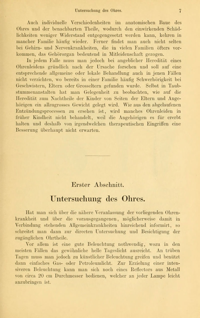 Auch individuelle Verschiedenheiten im anatomischen Baue des Ohres und der benachbarten Theile, wodurch den einwirkenden Schäd- lichkeiten weniger Widerstand entgegengesetzt werden kann, kehren in mancher Familie häutig wieder. Ferner findet man auch nicht selten bei Gehirn- und Nervenkrankheiten, die in vielen Familien öfters vor- kommen, das Gehörorgan bedeutend in Mitleidenschaft gezogen. In jedem Falle muss man jedoch bei angeblicher Heredität eines Ohrenleidens gründlich nach der Ursache forschen und soll auf eine entsprechende allgemeine oder lokale Behandlung auch in jenen Fällen nicht verzichten, wo bereits in einer Familie häufig Schwerhörigkeit bei Geschwistern, Eltern oder Grosseltern gefunden wurde. Selbst in Taub- stummenanstalten hat man Gelegenheit zu beobachten, wie auf die Heredität zum Nachtheile der Kinder von Seiten der Eltern und Ange- hörigen ein allzugrosses Gewicht gelegt wird. Wie aus den abgelaufenen Entzündungsprocessen zu ersehen ist, wird manches Ohrenleiden in früher Kindheit nicht behandelt, weil die Angehörigen es für ererbt halten und deshalb von irgendwelchen therapeutischen Eingriffen eine Besserung überhaupt nicht erwarten. Erster Abschnitt. Untersuchung des Ohres. Hat man sich über die nähere Veranlassung der vorliegenden Ohren- krankheit und über die vorausgegangenen, möglicherweise damit in Verbindung stehenden Allgemeinkrankheiten hinreichend informirt, so schreitet man dann zur directen Untersuchung und Besichtigung der zugänglichen Ohrtheile. Vor allem ist eine gute Beleuchtung nothwendig, wozu in den meisten Fällen das gewöhnliche helle Tageslicht ausreicht. An trüben Tagen muss man jedoch zu künstlicher Beleuchtung greifen und benützt dann einfaches Gas- oder Petroleumlicht. Zur Erzielung einer inten- siveren Beleuchtung kann man sich noch eines Reflectors aus Metall von circa 20 cm Durchmesser bedienen, welcher an jeder Lampe leicht anzubringen ist.