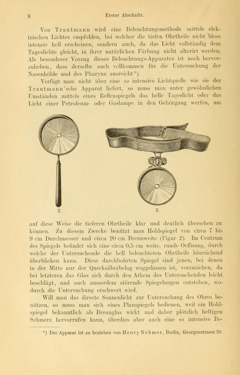 Von Trautmann wird eine Beleuchtungsmethode mittels elek- trischen Lichtes empfohlen, hei welcher die tiefen Ohrtheile nicht bloss intensiv hell erscheinen, sondern auch, da das Licht vollständig dem Tageslichte gleicht, in ihrer natürlichen Färbung nicht alterirt werden. Als besonderer Vorzug dieses Beleuchtungs-Apparates ist noch hervor- zuheben, dass derselbe auch vollkommen für die Untersuchung der Nasenhöhle und des Pharynx ausreicht*). Verfügt man nicht über eine so intensive Lichtquelle wie sie der Trautmann'sehe Apparat liefert, so muss man unter gewöhnlichen Umständen mittels eines Reflexspiegels das helle Tageslicht oder das Licht einer Petroleum- oder Gaslampe in den Gehörgang werfen, um auf diese Weise die tieferen Ohrtheile klar und deutlich übersehen zu können. Zu diesem Zwecke benutzt man Hohlspiegel von circa 7 bis 9 cm Durchmesser und circa 20 cm Brennweite (Figur 2). Im Centrum des Spiegels befindet sich eine circa 0.5 cm weite, runde Oeffnung, durch welche der Untersuchende die hell beleuchteten Ohrtheile hinreichend überblicken kann. Diese durchbohrten Spiegel sind jenen, bei denen in der Mitte nur der Quecksilberbelag weggelassen ist, vorzuziehen, da bei letzteren das Glas sich durch den Athem des Untersuchenden leicht beschlägt, und auch ausserdem störende Spiegelungen entgehen, wo- durch die Untersuchung erschwert wird. Will man das directe Sonnenlicht zur Untersuchung des Ohres be- nützen, so muss man sich eines Planspiegels bedienen, weil ein Hohl- spiegel bekanntlich als Brennglas wirkt und daher plötzlich heftigen Schmerz hervorrufen kann, überdies aber auch eiue so intensive Be- *) Der Apparat ist zu bezieben von Henry Nehmer, Berlin, Georgenstrasse 38.