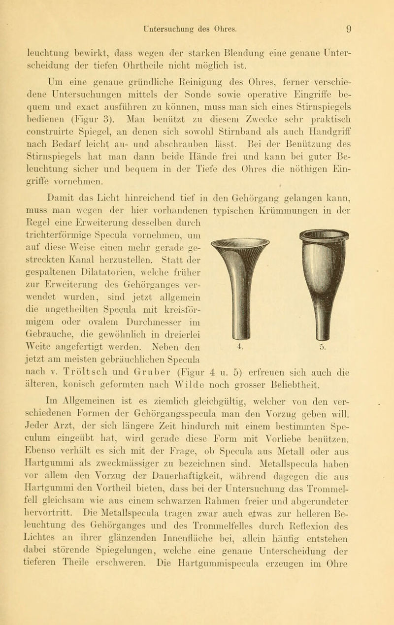 leuchtung bewirkt, dass wegen der starken Blendung eine genaue Unter- scheidung der tiefen Ohrtheile nicht möglich ist. Um eine genaue gründliche Reinigung des Ohres, ferner verschie- dene Untersuchungen mittels der Sonde sowie operative Eingriffe be- quem und exact ausführen zu können, muss man sich eines Stirnspiegels bedienen (Figur 3). Man benützt zu diesem Zwecke sehr praktisch construirte Spiegel, an denen sich sowohl Stirnband als auch Handgriff nach Bedarf leicht an- und abschrauben lässt. Bei der Benützung des Stirnspiegels hat man dann beide Hände frei und kann bei guter Be- leuchtung sicher und bequem in der Tiefe des Ohres die nöthigen Ein- griffe vornehmen. Damit das Licht hinreichend tief in den Gehörgang gelangen kann, muss man wegen der hier vorhandenen typischen Krümmungen in der Regel eine Erweiterung desselben durch trichterförmige Specula vornehmen, um auf diese Weise einen mehr gerade ge- streckten Kanal herzustellen. Statt der gespaltenen Dilatatorien, welche früher zur Erweiterung des Gehörganges ver- wendet wurden, sind jetzt allgemein die ungetheilten Specula mit kreisför- migem oder ovalem Durchmesser im Gebrauche, die gewöhnlich in dreierlei Weite angefertigt werden. Neben den jetzt am meisten gebräuchlichen Specula nach v. Tröltsch und Gruber (Figur 4 u. 5) erfreuen sich auch die älteren, konisch geformten nach Wilde noch grosser Beliebtheit. Im Allgemeinen ist es ziemlich gleichgültig, welcher von den ver- schiedenen Formen der Gehörgangsspecula man den Vorzug geben will. Jeder Arzt, der sich längere Zeit hindurch mit einem bestimmten Spe- culum eingeübt hat. wird gerade diese Form mit Vorliebe benützen. Ebenso verhält es sich mit der Frage, ob Specula aus Metall oder aus Hartgummi als zweckmässiger zu bezeichnen sind. Metallspecula haben vor allem den Vorzug der Dauerhaftigkeit, während dagegen die aus Hartgummi den Vortheil bieten, dass bei der Untersuchung das Trommel- fell gleichsam wie aus einem schwarzen Rahmen freier und abgerundeter hervortritt. Die Metallspecula tragen zwar auch etwas zur helleren Be- leuchtung des Gehörganges und des Trommelfelles durch Reflexion des Lichtes an ihrer glänzenden Innenfläche hei, allein häufig entstehen dabei störende Spiegelungen, welche eine genaue Unterscheidung der tieferen Theile erschweren. Die Hartgummispecula erzeugen im Ohre