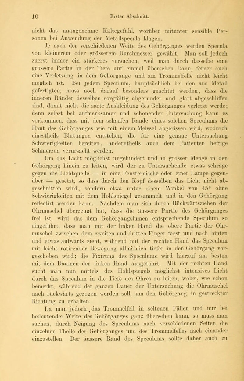 nicht das unangenehme Kältegefühl, worüber mitunter sensible Per- sonen bei Anwendung der Metallspecola klagen. Je nach der verschiedenen Weite des Gekürganges werden Specula von kleinerem oder grösserem Durchmesser gewählt. Man soll jedoch zuerst immer ein stärkeres versuchen, weil man durch dasselbe eine grössere Partie in der Tiefe auf einmal übersehen kann, ferner auch eine Verletzung in dem Gehörgange und am Trommelfelle nickt leicht möglich ist. Bei jedem Speculum, hauptsächlich bei den aus Metall gefertigten, muss noch darauf besonders geachtet werden, dass die inneren Ränder desselben sorgfältig abgerundet und glatt abgeschliffen sind, damit nicht die zarte Auskleidung des Gehörganges verletzt werde; denn selbst bei aufmerksamer und schonender Untersuchung kann es vorkommen, dass mit dem scharfen Rande eines solchen Specuhuns die Haut des Gehörganges wie mit einem Meissel abgerissen wird, wodurch einestheils Blutungen entstehen, die für eine genaue Untersuchung Schwierigkeiten bereiten, anderntheils auch dem Patienten heftige Schmerzen verursacht werden. Um das Licht möglichst ungehindert und in grosser Menge in den Gehörgang hinein zu leiten, wird der zu Untersuchende etwas schräge gegen die Lichtquelle —■ in eine Fensternische oder einer Lampe gegen- über — gesetzt, so dass durch den Kopf desselben das Licht nicht ab- geschnitten wird, sondern etwa unter einem Winkel von 45 ohne Schwieligkeiten mit dem Hohlspiegel gesammelt und in den Gehörgang reflectirt werden kann. Nachdem man sich durch Rückwärtsziehen der Ohrmuschel überzeugt hat, dass die äussere Partie des Gehörganges frei ist, wird das dem Gehörgangslumen entsprechende Speculum so eingeführt, dass man mit der linken Hand die obere Partie der Ohr- muschel zwischen dem zweiten und dritten Finger fasst und nach hinten und etwa'- aufwärts zieht, während mit der rechten Hand das Speculum mit leicht rotirender Bewegung allmählich tiefer in den Gehörgang vor- geschoben wird; die Fixirung des Specuhuns wird hierauf am besten mit dem Daumen der linken Hand ausgeführt. Mit der rechten Hand sucht man nun mittels des Hohlspiegels möglichst intensives Licht durch das Speculum in die Tiefe des Ohres zu leiten, wobei, wie schon bemerkt, während der ganzen Dauer der Untersuchung die Ohrmuschel nach rückwärts gezogen werden soll, um den Gehörgang in gestreckter Richtung zu erhalten. Da man jedoch § das Trommelfell in seltenen Fällen und um- bei bedeutender Weite des Gehörganges ganz übersehen kann, so muss man suchen, durch Neigung des Speculums nach verschiedenen Seiten die einzelnen Theile des Gehörganges und des Trommelfelles nach einander einzustellen. Der äussere Rand des Speculums sollte daher auch zu