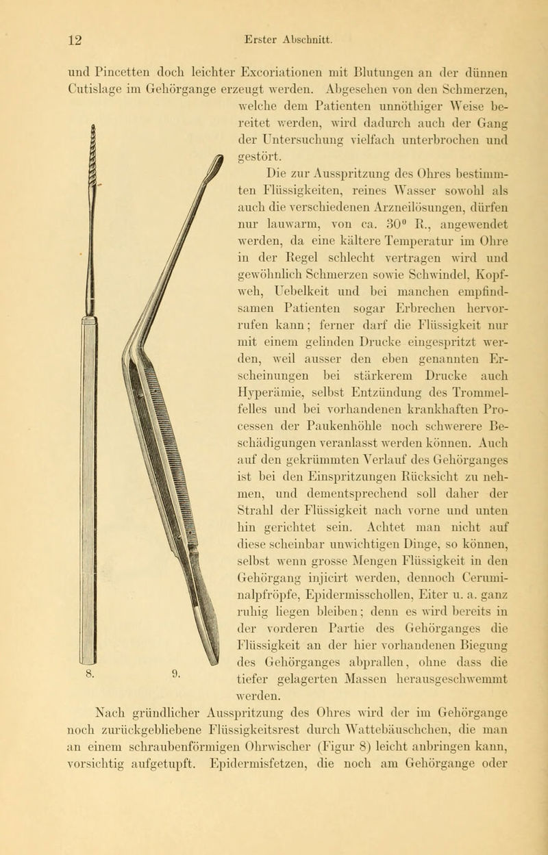 und Pincetten doch leichter Excoriationen mit Blutungen an der dünnen Cutislage im Gehörgange, erzeugt werden. Abgesehen von den Schmerzen, welche dem Patienten unnöthiger Weise be- reitet werden, wird dadurch auch der Gang der Untersuchung vielfach unterbrochen und gestört. Die zur Ausspritzung des Ohres bestimm- ten Flüssigkeiten, reines Wasser sowohl als auch die verschiedenen Arzneilösungen, dürfen nur lauwarm, von ca. 30° R., angewendet werden, da eine kältere Temperatur im Ohre in der Regel schlecht vertragen wird und gewöhnlich Schmerzen sowie Schwindel. Kopf- weh, Uebelkeit und bei manchen empfind- samen Patienten sogar Erbrechen hervor- rufen kann; ferner darf die Flüssigkeit nur mit einem gelinden Drucke eingespritzt wer- den, weil ausser den eben genannten Er- scheinungen bei stärkerem Drucke auch Hyperämie, selbst Entzündung des Trommel- felles und bei vorhandenen krankhaften Pro- cessen der Paukenhöhle noch schwerere Be- schädigungen veranlasst werden können. Auch auf den gekrümmten Verlauf des Gehörganges ist bei den Einspritzungen Rücksicht zu neh- men, und dementsprechend soll daher der Strahl der Flüssigkeit nach vorne und unten hin gerichtet sein. Achtet man nicht auf diese scheinbar unwichtigen Dinge, so können. selbst wenn grosse Mengen Flüssigkeit in den Gehörgang injicirt werden, dennoch Cerumi- nalpfröpfe, Epidermisschollen, Eiter u. a. ganz ruhig liegen bleiben; denn es wird bereits in der vorderen Partie des Gehörganges die Flüssigkeit an der hier vorhandenen Biegung des Gehörganges abprallen, ohne dass die tiefer gelagerten Massen herausgeschwemmt werden. Nach gründlicher Ausspritzung des Ohres wird der im Gehörgange noch zurückgebliebene Flüssigkeitsrest durch Wattebäuschchen, die man an einem schraubenförmigen Ohrwischer (Figur 8) leicht anbringen kann, vorsichtig aufgetupft. Epidermisfetzen, die noch am Gehörgange oder