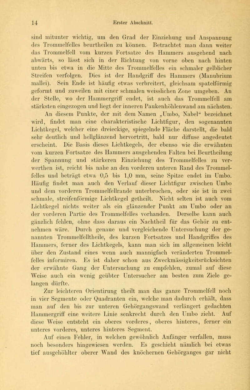 sind mitunter wichtig, um den Grad der Einziehung und Anspannung des Trommelfelles beurtheilen zu können. Betrachtet man dann weiter das Trommelfell vom kurzen Fortsatze des Hammers ausgehend nach abwärts, so lässt sich in der Richtung von vorne oben nach hinten unten bis etwa in die Mitte des Trommelfelles ein schmaler gelblicher Streifen verfolgen. Dies ist der Handgriff des Hammers (Manubrium mallei). Sein Ende ist häufig etwas verbreitert, gleichsam spateiförmig geformt und zuweilen mit einer schmalen weisslichen Zone umgeben. An der Stelle, wo der Hammergriff endet, ist auch das Trommelfell am stärksten eingezogen und liegt der inneren Paukenhöhlenwand am nächsten. An diesem Punkte, der mit dem Namen „Umbo, Nabel bezeichnet wird, findet man eine charakteristische Lichtfigur, den sogenannten Lichtkegel, welcher eine dreieckige, spiegelnde Fläche darstellt, die bald sehr deutlich und hellglänzend hervortritt, bald nur diffuse angedeutet erscheint. Die Basis dieses Lichtkegels, der ebenso wie die erwähnten vom kurzen Fortsatze des Hammers ausgehenden Falten bei Beurtheilung der Spannung und stärkeren Einziehung des Trommelfelles zu ver- werthen ist, reicht bis nahe an den vorderen unteren Band des Trommel- felles und beträgt etwa 0,5 bis 1,0 mm, seine Spitze endet im Umbo. Häufig findet man auch den Verlauf dieser Lichtfigur zwischen Umbo und dem vorderen Trommelfellrande unterbrochen, oder sie ist in zwei schmale, streifenförmige Lichtkegel getheilt. Nicht selten ist auch vom Lichtkegel nichts weiter als ein glänzender Punkt am Umbo oder an der vorderen Partie des Trommelfelles vorhanden. Derselbe kann auch gänzlich fehlen, ohne dass daraus ein Nachtheil für das Gehör zu ent- nehmen wäre. Durch genaue und vergleichende Untersuchung der ge- nannten Troinmelfelitheile, des kurzen Fortsatzes und Handgriffes des Hammers, ferner des Lichtkegels, kann man sich im allgemeinen leicht über den Zustand eines wenn auch mannigfach veränderten Trommel- felles informiren. Es ist daher schon aus Zweckmässigkeitsrücksichten der erwähnte Gang der Untersuchung zu empfehlen, zumal auf diese Weise auch ein wenig geübter Untersucher am besten zum Ziele ge- langen dürfte. Zur leichteren Orientirung theilt man das ganze Trommelfell noch in vier Segmente oder Quadranten ein, welche man dadurch erhält, dass man auf den bis zur unteren Gehörgangswand verlängert gedachten Hammergriff eine weitere Linie senkrecht durch den Umbo zieht. Auf diese Weise entsteht ein oberes vorderes, oberes hinteres, ferner ein unteres vorderes, unteres hinteres Segment. Auf einen Fehler, in welchen gewöhnlich Anfänger verfallen, muss noch besonders hingewiesen werden. Es geschieht nämlich bei etwas tief ausgehöhlter oberer Wand des knöchernen Gehörganges gar nicht