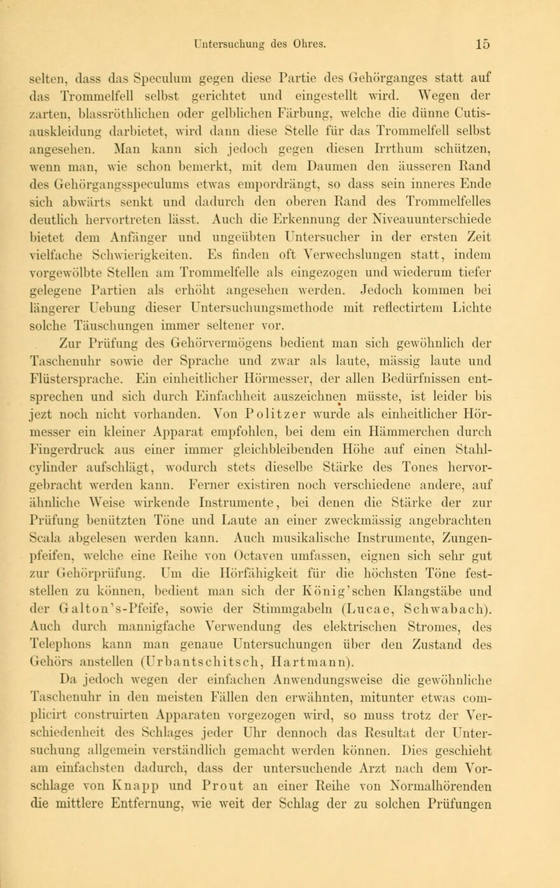 selten, dass das Speculum gegen diese Partie des Gehörganges statt auf das Trommelfell selbst gerichtet und eingestellt wird. Wegen der zarten, hlassröthlichen oder gelblichen Färbung, welche die dünne Cutis- auskleidung darbietet, wird dann diese Stelle für das Trommelfell selbst angesehen. Man kann sich jedoch gegen diesen Irrthum schützen, wenn man. wie schon bemerkt, mit dem Daumen den äusseren Band des Gehörgangsspeculums etwas empordrängt, so dass sein inneres Ende sich abwärts senkt und dadurch den oberen Rand des Trommelfelles deutlich hervortreten lässt. Auch die Erkennung der Niveauunterschiede bietet dem Anfänger und ungeübten Untersucher in der ersten Zeit vielfache Schwierigkeiten. Es finden oft Verwechslungen statt, indem vorgewölbte Stellen am Trommelfelle als eingezogen und wiederum tiefer gelegene Partien als erhöht angesehen werden. Jedoch kommen bei längerer Hebung dieser Untersuchungsmethode mit reflectirtem Lichte solche Täuschungen immer seltener vor. Zur Prüfung des Gehörvermögens bedient man sich gewöhnlich der Taschenuhr sowie der Sprache und zwar als laute, massig laute und Flüstersprache. Ein einheitlicher Hörmesser, der allen Bedürfnissen ent- sprechen und sich durch Einfachheit auszeichne^ müsste, ist leider bis jezt noch nicht vorhanden. Von Politzer wurde als einheitlicher Hör- messer ein kleiner Apparat empfohlen, bei dem ein Hämmerchen durch Fingerdruck aus einer immer gleichbleibenden Höhe auf einen Stahl- cylinder aufschlägt, wodurch stets dieselbe Stärke des Tones hervor- gebracht werden kann. Ferner existiren noch verschiedene andere, auf ähnliche Weise wirkende Instrumente, bei denen die Stärke der zur Prüfung benützten Töne und Laute an eiuer zweckmässig angebrachten Scala abgelesen werden kann. Auch musikalische Instrumente, Zungen- pfeifen, welche eine Pieihe von Octaven umfassen, eignen sich sehr gut zur Gehörprüfung. Um die Hörfähigkeit für die höchsten Töne fest- stellen zu können, bedient man sich der König'schen Klangstäbe und der Galton's-Pfeife, sowie der Stimmgabeln (Lucae, Schwabach). Auch durch mannigfache Verwendung des elektrischen Stromes, des Telephons kann man genaue Untersuchungen über den Zustand des Gehörs anstellen (Urbantschitsch, Hartmann). Da jedoch wegen der einfachen Anwendungsweise die gewöhnliche Taschenuhr in den meisten Fällen den erwähnten, mitunter etwas com- plicirt con8truirten Apparaten vorgezogen wird, so muss trotz der Ver- schiedenheit des Schlages jeder Uhr dennoch das Resultat der Unter- suchung allgemein verständlich gemacht werden können. Dies geschieht am einfachsten dadurch, dass der untersuchende Arzt nach dem Vor- schlage von Knapp und Prout an einer Reihe von Normalhörenden die mittlere Entfernung, wie weit der Schlag der zu solchen Prüfungen