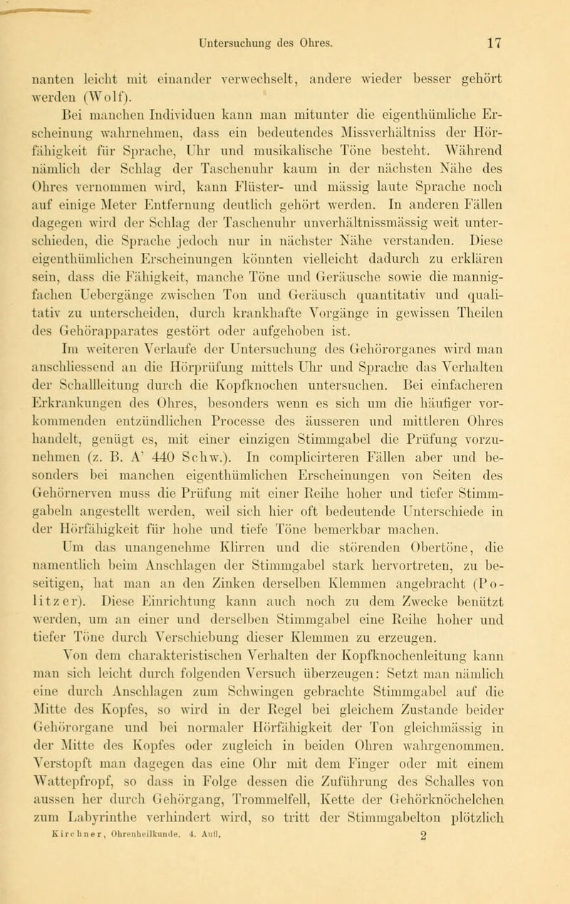 nanten leicht mit einander verwechselt, andere wieder besser gehört werden (Wolf). Bei manchen Individuen kann man mitunter die eigenthümliche Er- scheinung wahrnehmen, dass ein bedeutendes Missverhältniss der Hör- fähigkeit für Sprache, Uhr und musikalische Töne besteht. Während nämlich der Schlag der Taschenuhr kaum in der nächsten Nähe des Ohres vernommen wird, kann Finster- und massig laute Sprache noch auf einige Meter Entfernung deutlich gehört werden. In anderen Fällen dagegen wird der Schlag der Taschenuhr unverhältnissmässig weit unter- schieden, die Sprache jedoch nur in nächster Nähe verstanden. Diese eigenthümlichen Erscheinungen könnten vielleicht dadurch zu erklären sein, dass die Fähigkeit, manche Töne und Geräusche sowie die mannig- fachen Uebergänge zwischen Ton und Geräusch quantitativ und quali- tativ zu unterscheiden, durch krankhafte Vorgänge in gewissen Theilen des Gehörapparates gestört oder aufgehoben ist. Im weiteren Verlaufe der Untersuchung des Gehörorganes wird man anschliessend an die Hörprüfung mittels Uhr und Sprache das Verhalten der Schallleitung durch die Kopfknochen untersuchen. Bei einfacheren Erkrankungen des Ohres, besonders wenn es sich um die häufiger vor- kommenden entzündlichen Processe des äusseren und mittleren Ohres handelt, genügt es, mit einer einzigen Stimmgabel die Prüfung vorzu- nehmen {/.. B. A' 440 Schw.). In complicirteren Fällen aber und be- sonders bei manchen eigenthümlichen Erscheinungen von Seiten des Gehörnerven muss die Prüfung mit einer Reihe hoher und tiefer Stimm- gabeln angestellt werden, weil sich hier oft bedeutende Unterschiede in der Hörfähigkeit für hohe und tiefe Töne bemerkbar machen. Um das unangenehme Klirren und die störenden Obertöne, die namentlich beim Anschlagen der Stimmgabel stark hervortreten, zu be- seitigen, hat man an den Zinken derselben Klemmen angebracht (Po- litzer). Diese Einrichtung kann auch noch zu dem Zwecke benützt werden, um an einer und derselben Stimmgabel eine Reihe hoher und tiefer Tone durch Verschiebung dieser Klemmen zu erzeugen. Von dem charakteristischen Verhalten der Kopfknochenleitung kann man sich leicht durch folgenden Versuch überzeugen: Setzt man nämlich eine durch Anschlagen zum Schwingen gebrachte Stimmgabel auf die Mitte des Kopfes, so wird in der Regel bei gleichem Zustande beider Gehörorgane und bei normaler Hörfähigkeit der Ton gieichmässig in der Mitte des Kopfes oder zugleich in beiden Ohren wahrgenommen. Verstopft man dagegen das eine Ohr mit dein Finger oder mit einem Wattepfropf, so dass in Folge dessen die Zuführung des Schalles von aussen her durch Gehörgang, Trommelfell, Kette der Gehörknöchelchen zuni Labyrinthe verhindert wird, so tritt der Stimmgabelton plötzlich Kirchner, Ohrenheilkunde, 4. Auil. 9