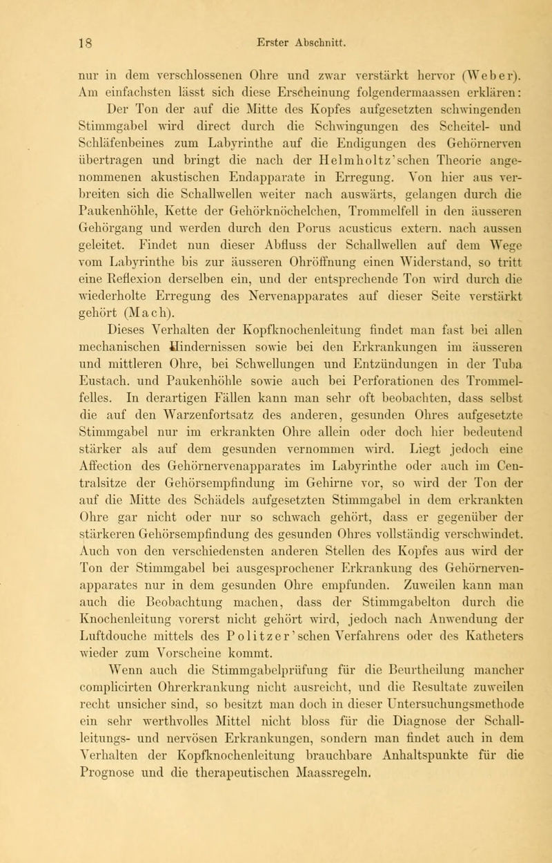 nur in dem verschlossenen Ohre und zwar verstärkt hervor (Weber). Am einfachsten lässt sich diese Erscheinung folgendermaassen erklären: Der Ton der auf die Mitte des Kopfes aufgesetzten schwingenden Stimmgabel wird direct durch die Schwingungen des Scheitel- und Schläfenbeines zum Labyrinthe auf die Endigungen des Gehörnerven übertragen und bringt die nach der Helmholtz*schen Theorie ange- nommenen akustischen Endapparate in Erregung. Von hier aus ver- breiten sich die Schallwellen weiter nach auswärts, gelangen durch die Paukenhöhle, Kette der Gehörknöchelchen, Trommelfell in den äusseren Gehörgang und werden durch den Porus acusticus extern, nach aussen geleitet. Findet nun dieser Abfiuss der Schallwellen auf dem Wege vom Labyrinthe bis zur äusseren Ohröffnung einen Widerstand, so tritt eine Reflexion derselben ein, und der entsprechende Ton wird durch die wiederholte Erregung des Nervenapparates auf dieser Seite verstärkt gehört (Mach). Dieses Verhalten der Kopfknochenleitung findet man fast bei allen mechanischen Hindernissen sowie bei den Erkrankungen im äusseren und mittleren Ohre, bei Schwellungen und Entzündungen in der Tuba Eustach. und Paukenhöble sowie auch bei Perforationen des Trommel- felles. In derartigen Fällen kann man sehr oft beobachten, dass selbst die auf den Warzenfortsatz des anderen, gesunden Ohres aufgesetzte Stimmgabel nur im erkrankten Ohre allein oder doch hier bedeutend stärker als auf dem gesunden vernommen wird. Liegt jedoch eine Affection des Gehörnervenapparates im Labyrinthe oder auch im Cen- tralsitze der Gehörsempfindung im Gehirne vor, so wird der Ton der auf die Mitte des Schädels aufgesetzten Stimmgabel in dem erkrankten Ohre gar nicht oder nur so schwach gehört, dass er gegenüber der stärkeren Gehörsempfindung des gesunden Ohres vollständig verschwindet. Auch von den verschiedensten anderen Stellen des Kopfes aus wird der Ton der Stimmgabel bei ausgesprochener Erkrankung des Gehörnerven- apparates nur in dem gesunden Ohre empfunden. Zuweilen kann man auch die Beobachtung machen, dass der Stimmgabelton durch die Knochenleitung vorerst nicht gehört wird, jedoch nach Anwendung der Luftdouche mittels des Politzer'sehen Verfahrens oder des Katheters wieder zum Vorscheine kommt. Wenn auch die Stimmgabelprüfung für die Beurtheilung mancher complicirten Ohrerkrankung nicht ausreicht, und die Resultate zuweilen recht unsicher sind, so besitzt man doch in dieser Untersuchungsmethode ein sehr werthvolles Mittel nicht bloss für die Diagnose der Schall- leitungs- und nervösen Erkrankungen, sondern man findet auch in dem Verhalten der Kopfknochenleitung brauchbare Anhaltspunkte für die Prognose und die therapeutischen Maassregeln.