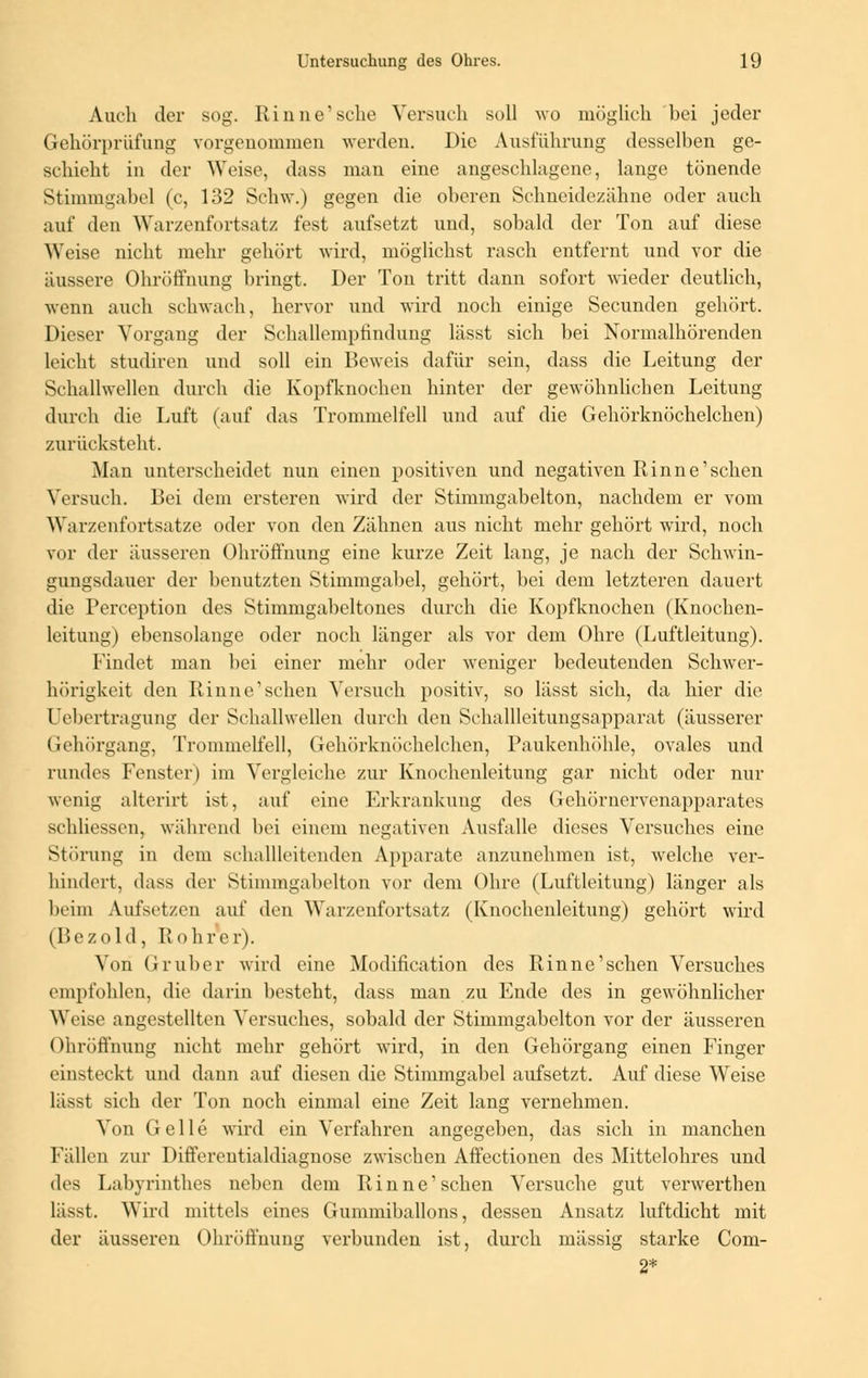 Auch der sog. Rinne'sehe Versuch soll wo möglich hei jeder Gehörprüfung vorgenommen werden. Die Ausführung desselben ge- schieht in der Weise, dass man eine angeschlagene, lange tönende Stimmgabel (c, 132 Schw.) gegen die oberen Schneidezähne oder auch auf den Warzenfortsatz fest aufsetzt und, sobald der Ton auf diese Weise nicht mehr gehört wird, möglichst rasch entfernt und vor die äussere Ohröffnung bringt. Der Ton tritt dann sofort wieder deutlich, wenn auch schwach, hervor und wird noch einige Secunden gehört. Dieser Vorgang der Schallempfindung lässt sich bei Normalhörenden leicht studiren und soll ein Beweis dafür sein, dass die Leitung der Schallwellen durch die Kopfknochen hinter der gewöhnlichen Leitung durch die Luft (auf das Trommelfell und auf die Gehörknöchelchen) zurücksteht. Man unterscheidet nun einen positiven und negativen Rinne'sehen Versuch. Bei dem ersteren wird der Stimmgabelton, nachdem er vom Warzenfortsatze oder von den Zähnen aus nicht mehr gehört wird, noch vor der äusseren Ohröffnung eine kurze Zeit lang, je nach der Schwin- gungsdauer der benutzten Stimmgabel, gehört, bei dem letzteren dauert die Perception des Stimmgabeltones durch die Kopfknochen (Knochen- leitung) ebensolange oder noch länger als vor dem Ohre (Luftleitung). Findet man bei einer mehr oder weniger bedeutenden Schwer- hörigkeit den Rinne'sehen Versuch positiv, so lässt sich, da hier die Uebertragung der Schallwellen durch den Schallleitungsapparat (äusserer Gehörgang, Trommelfell, Gehörknöchelchen, Paukenhöhle, ovales und rundes Fenster) im Vergleiche zur Knochenleitung gar nicht oder nur wenig alterirt ist, auf eine Erkrankung des Gehörnervenapparates schliessen, während bei einem negativen Ausfalle dieses Versuches eine Störung in dem schallleitenden Apparate anzunehmen ist, welche ver- hindert, dass der Stimmgabelton vor dem Ohre (Luftleitung) länger als heim Aufsetzen auf den Warzenfortsatz (Ivnochenleitung) gehört wird (Bezold, Rohrer). Von Gruber wird eine Modification des Rinne'schen Versuches empfohlen, die darin besteht, dass man zu Ende des in gewöhnlicher Weise angestellten Versuches, sobald der Stimmgabelton vor der äusseren Ohröffnung nicht mehr gehört wird, in den Gehörgang einen Finger einsteckt und dann auf diesen die Stimmgabel aufsetzt. Auf diese Weise lässt sich der Ton noch einmal eine Zeit lang vernehmen. Von Gelle wird ein Verfahren angegeben, das sich in manchen Fällen zur Differeutialdiagnose zwischen Affectionen des Mittelohres und des Labyrinthes neben dem Rinne'schen Versuche gut verwerthen lässt. Wird mittels eines Gummiballons, dessen Ansatz luftdicht mit der äusseren Ohröffnimg verbunden ist, durch massig starke Com- 2*