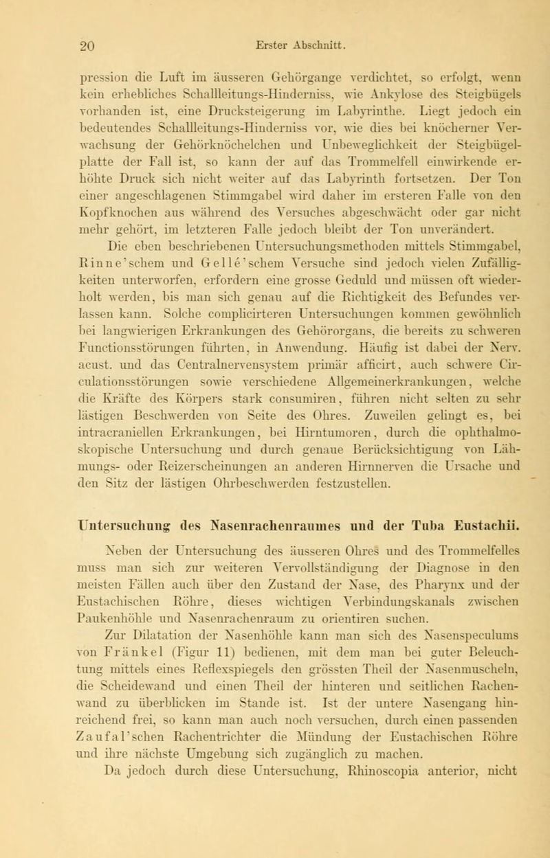 pression die Luft im äusseren Gehörgange verdichtet, so erfolgt, wenn kein erhebliches Scnaüleiturigs-Hmderniss, wie Ankylose des Steigbügels vorhanden ist. eine Drucksteigerung im Labyrinthe. Liegt jedoch ein bedeutendes Scballleitungs-Hindendss vor. wie dies bei knöcherner Ver- wachsung der Gehörknöchelchen und Ulibeweglichkeit der Steigbügel- platte der Fall ist, so kann der auf das Trommelfell einwirkende er- höhte Druck sieb nicht weiter auf das Labyrinth fortsetzen. Der Ton einer angeschlagenen Stimmgabel wird daher im ersteren Falle von den Kopfknochen aus während des Versuches altgeschwächt oder gar nicht mehr gehört, im letzteren Falle jedoch bleibt der Ton unverändert. Die eben beschriebenen Untersuchungsmethoden mittels Stimmgabel, Rinne'schem und Gellt' schein Versuche sind jedoch vielen Zufällig- keiten unterworfen, erfordern eine grosse Geduld und müssen oft wieder- holt werden, bis man Bich genau auf die Richtigkeit des Befundes ver- lassen kann. Solche complicirteren Untersuchungen kommen gewöhnlich bei langwierigen Erkrankungen des Gehörorgans, die bereits zu schweren Fundionsstörungen führten, in Anwendung. Häutig ist dabei der Nerv. acust. und das Centralnervensystem primär afficirt, auch schwere Cir- Culationsstörungen sowie verschiedene Allgemeinerkrankungen, welche die Kräfte des Körpers stark consumiren. führen nicht selten zu sehr lästigen Beschwerden von Seite des Ohres. Zuweilen gelingt es, bei intracraniellen Erkrankungen, bei Hirntumoren. durch che ophthalmo- skopische Untersuchung und durch genaue Berücksichtigung von Läh- mungs- oder Reizerscheinungen an anderen Hirnnerven die Ursache und den Sitz der lästigen Ohrbeschwerden festzustellen. Untersuchung des Nasenrachenraumes und der Tuba Eustaehii. Neben der Untersuchung des äusseren Ohres und des Trommelfelles muss man sich zur weiteren Vervollständigung der Diagnose in den meisten Fällen auch über den Zustand der Xase. des Pharynx und der Eustachischen Röhre, dieses wichtigen Verbindungskanals zwischen Paukenhöhle und Nasenrachenraum zu orientiren suchen. Zur Dilatation der Nasenhöhle kann man sich des Nasenspeculums von Frankel (Figur 11) bedienen, mit dem man bei guter Beleuch- tung mittels eines Reflexspiegels den grössten Theil der Nasenmuscheln, die Scheidewand und einen Theil der hinteren und seitlichen Rachen- wand zu überblicken im Stande ist. Ist der untere Nasengang hin- reichend frei, so kann man auch noch versuchen, durch einen passenden Zaufal'schen Rachentrichter die Mündung der Eustachischen Röhre und ihre nächste Umgebung sich zugänglich zu machen. Da jedoch durch diese Untersuchung. Rhinoscopia anterior, nicht