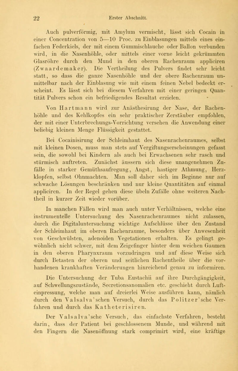 Auch pulverförmig, mit Amylum vermischt, lässt sich Cocain in einer Concentration von 5—10 Proc. zu Einblasungen mittels eines ein- fachen Federkiels, der mit einem Gummischlauche oder Ballon verbunden wird, in die Nasenhöhle, oder mittels einer vorne leicht gekrümmten Glasröhre durch den Mund in den oberen Rachenraum appliciren (Zwaardemaker). Die Vertheilung des Pulvers findet sehr leicht statt, so dass die ganze Nasenhöhle und der obere Rachenraum un- mittelbar nach der Einblasung wie mit einem feinen Nebel bedeckt er- scheint. Es lässt sich bei diesem Verfahren mit einer geringen Quan- tität Pulvers schon ein befriedigendes Resultat erzielen. Von Hart mann wird zur Anästhesirung der Nase, der Rachen- höhle und des Kehlkopfes ein sehr praktischer Zerstäuber empfohlen, der mit einer Unterbrechungs-Vorrichtung versehen die Anwendung einer beliebig kleinen Menge Flüssigkeit gestattet. Bei Cocainisirung der Schleimhaut des Nasenrachenraumes, selbst mit kleinen Dosen, muss man stets auf Vergiftungserscheinungen gefasst sein, die sowohl bei Kindern als auch bei Erwachsenen sehr rasch und stürmisch auftreten. Zunächst äussern sich diese unangenehmen Zu- fälle in starker Gemüthsaufregung, Angst, hastiger Athmung, Herz- klopfen, selbst Ohnmächten. Man soll daher sich im Beginne nur auf schwache Lösungen beschränken und nur kleine Quantitäten auf einmal appliciren. In der Regel gehen diese Übeln Zufälle ohne weiteren Nach- theil in kurzer Zeit wieder vorüber. In manchen Fällen wird man auch unter Verhältnissen, welche eine instrumentelle Untersuchung des Nasenrachenraumes nicht zulassen, durch die Digitaluntersuchung wichtige Aufschlüsse über den Zustand der Schleimhaut im oberen Rachenraume, besonders über Anwesenheit von Geschwülsten, adenoiden Vegetationen erhalten. Es gelingt ge- wöhnlich nicht schwer, mit dem Zeigefinger hinter dem weichen Gaumen in den oberen Pharynxraum vorzudringen und auf diese Weise sich durch Betasten der oberen und seitlichen Rachentheile über die vor- handenen krankhaften Veränderungen hinreichend genau zu informiren. Die Untersuchung der Tuba Eustachii auf ihre Durchgängigkeit, auf Schwellungszustände, Secretionsanomalien etc. geschieht durch Luft- einpressung, welche man auf dreierlei Weise ausführen kann, nämlich durch den Valsalva'sehen Versuch, durch das Politzer* sehe Ver- fahren und durch das Katheterisiren. Der Valsalva' sehe Versuch. das einfachste Verfahren, besteht darin, dass der Patient bei geschlossenem Munde, und während mit den Fingern die Nasenöffnung stark comprimirt wird, eine kräftige