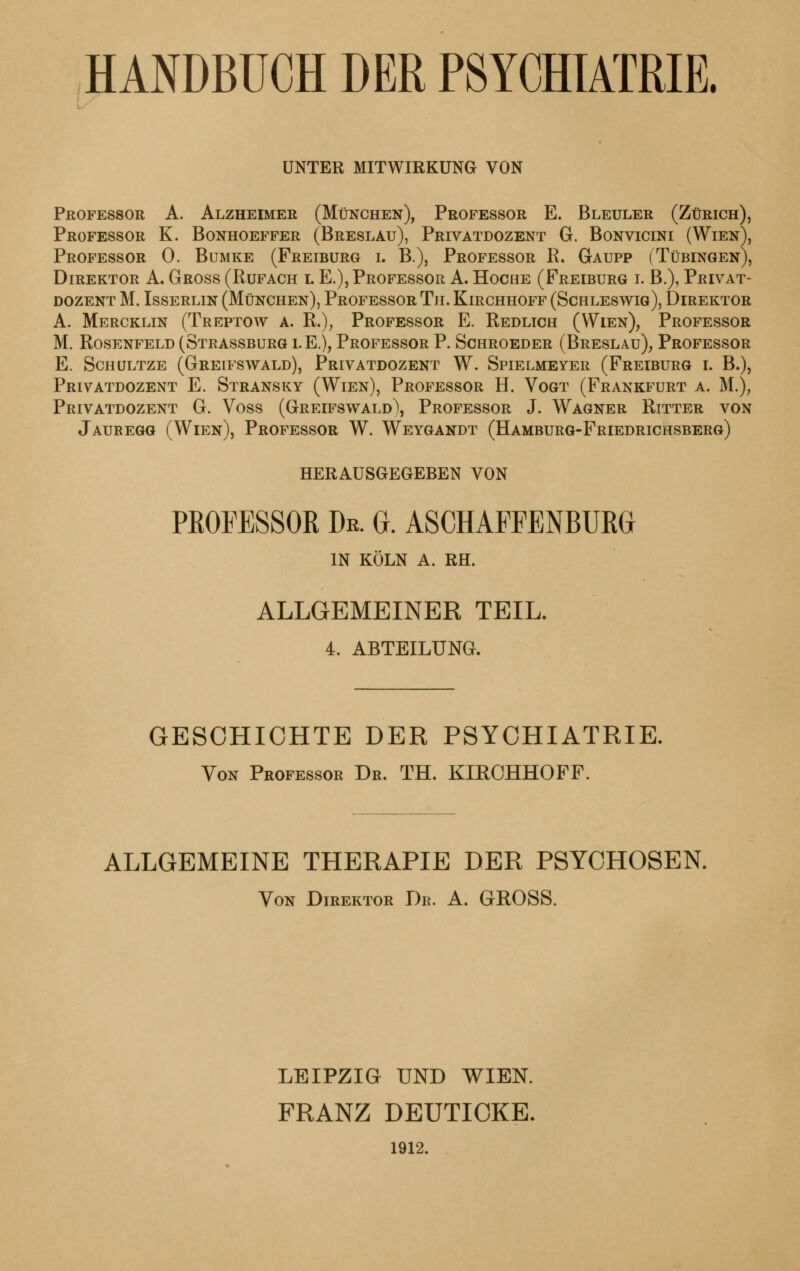 HANDBUCH DER PSYCHIATRIE. UNTER MITWIRKUNG VON Professor A. Alzheimer (München), Professor E. Bleuler (Zürich), Professor K. Bonhoeffer (Breslau), Privatdozent G. Bonvicini (Wien), Professor 0. Bumke (Freiburg i. B.), Professor R. Gaupp (Tübingen), Direktor A. Gross (Rufach i. E.), Professor A. Hociie (Freiburg i. B.), Privat- dozent M. Isserlin (München), Professor Tu. Kirchhoff (Schleswig), Direktor A. Mercklin (Treptow a. R.), Professor E. Redlich (Wien), Professor M. Rosenfeld (Strassburg i.e.), Professor P. Schroeder (Breslau), Professor E. Schültze (Greifswald), Privatdozent W. Spielmeyer (Freiburg i. B.), Privatdozent E. Stransky (Wien), Professor H. Vogt (Frankfurt a. M.); Privatdozent G. Voss (Greifswald\ Professor J. Wagner Ritter von Jaubegg (Wien), Professor W. Weygandt (Hamburg-Friedrichsberg) HERAUSGEGEBEN VON PROFESSOR Dr. G. ASCHAFFENBURG IN KÖLN A. RH. ALLGEMEINER TEIL. 4. ABTEILUNG. GESCHICHTE DER PSYCHIATRIE. Von Professor Dr. TH. KIRCHHOFF. ALLGEMEINE THERAPIE DER PSYCHOSEN. Von Direktor Db. A. GROSS. LEIPZIG UND WIEN. FRANZ DEUTICKE. 1912.