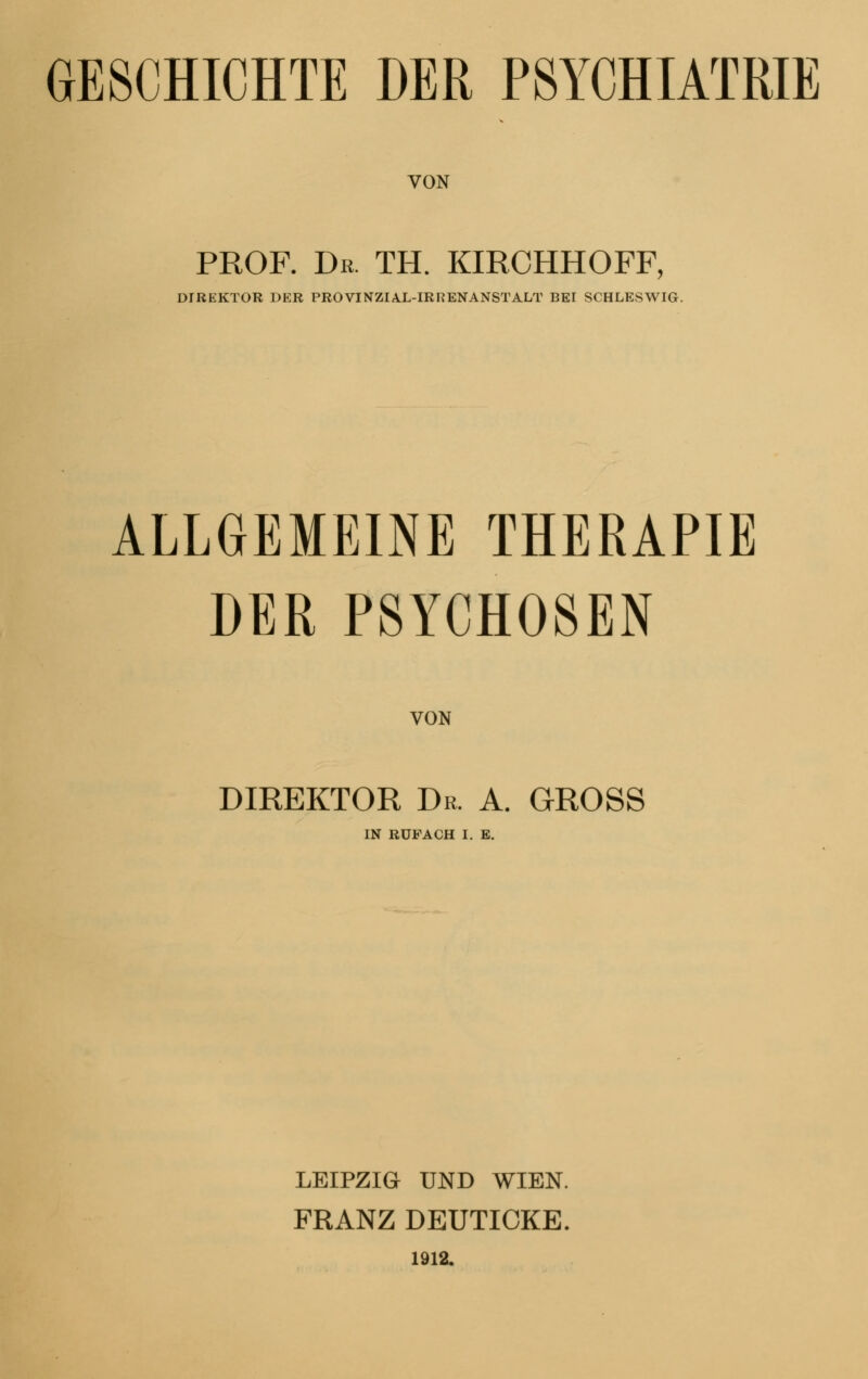 GESCHICHTE DER PSYCHIATRIE VON PROF. Dr. TH. KIRCHHOFF, DIREKTOR DER PROVINZIAL-IRRENANSTALT BEI SCHLESWIG. ALLGEMEINE THERAPIE DER PSYCHOSEN VON DIREKTOR Dr. A. GROSS IN RÜFACH I. E. LEIPZIG UND WIEN. FRANZ DEUTICKE. 1912.