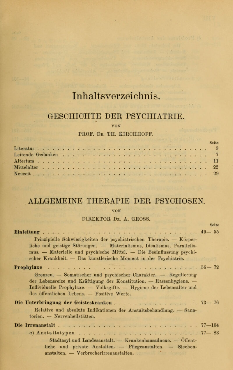 Inhaltsverzeichnis. GESCHICHTE DER PSYCHIATRIE. VON PROF. Dr. TH. KIRCHHOFF. Seite Literatur 3 Leitende Gedanken 7 Altertum 11 Mittelalter 22 Neuzeit 29 ALLGEMEINE THERAPIE DER PSYCHOSEN. VON DIREKTOR Dr. A. GROSS. Seite Einleitung 49— 55 Prinzipielle Schwierigkeiten der psychiatrischen Therapie. — Körper- liche und geistige Störungen. — Materialismus, Idealismus, Parallelis- mus. — Materielle und psychische Mittel. — Die Beeinflussung psychi- scher Krankheit. — Das künstlerische Moment in der Psychiatrie. Prophylaxe 56— 72 Grenzen. — Somatischer und psychischer Charakter. — Regulierung der Lebensreize und Kräftigung der Konstitution. — Rassenhygiene. — Individuelle Prophylaxe. — Volksgifte. — Hygiene der Lebensalter und des öffentlichen Lebens. — Positive Werte. Die Unterbringung der Geisteskranken 73— 76 Relative und absolute Indikationen der Anstaltsbehandlung. — Sana- torien. — Nervenheilstätten. Die Irrenanstalt 77—104 d) Anstaltstypen 77— 83 Stadtasyl und Landesanstalt. — Krankenhausadnexe. — Öffent- liche und private Anstalten. — Pflegeanstalten. — Siecben- anstalten. — Verbrecherirrenanstalten.