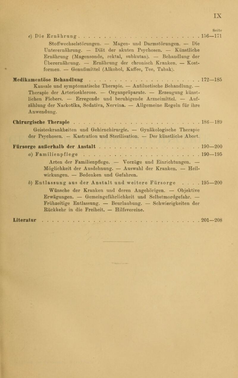 Seite e) Die Ernährung 156—171 Stoffwechselstörungen. — Magen- und Darmstörungen. — Die Unterernährung. — Diät der akuten Psychosen. — Künstliche Ernährung (Magensonde, rektal, subkutan). — Behandlung der Überernährung. — Ernährung der chronisch Kranken. — Kost- formen. — Genußmittel (Alkohol, Kaffee, Tee, Tabak). Medikamentöse Behandlung 172—185 Kausale und symptomatische Therapie. — Antiluetische Behandlung. — Therapie der Arteriosklerose. — Organpräparate. — Erzeugung künst- lichen Fiebers. — Erregende und beruhigende Arzneimittel. — Auf- zählung der Narkotika, Sedativa, Nervina. — Allgemeine Regeln für ihre Anwendung. Chirurgische Therapie 186-189 Geisteskrankheiten und Gehirnchirurgie. — Gynäkologische Therapie der Psychosen. — Kastration und Sterilisation. — Der künstliche Abort. Fürsorge außerhalb der Anstalt 190—200 a) Familienpflege 190—195 Arten der Familienpflege. — Vorzüge und Einrichtungen. — Möglichkeit der Ausdehnung. — Auswahl der Kranken. — Heil- wirkungen. — Bedenken und Gefahren. b) Entlassung aus der Anstalt und weitere Fürsorge .... 195—200 Wünsche der Kranken und deren Angehörigen. — Objektive Erwägungen. — Gemeingefährlichkeit und Selbstmordgefahr. — Frühzeitige Entlassung. — Beurlaubung. — Schwierigkeiten der Rückkehr in die Freiheit. — Hilfsvereine. Literatur 201—208