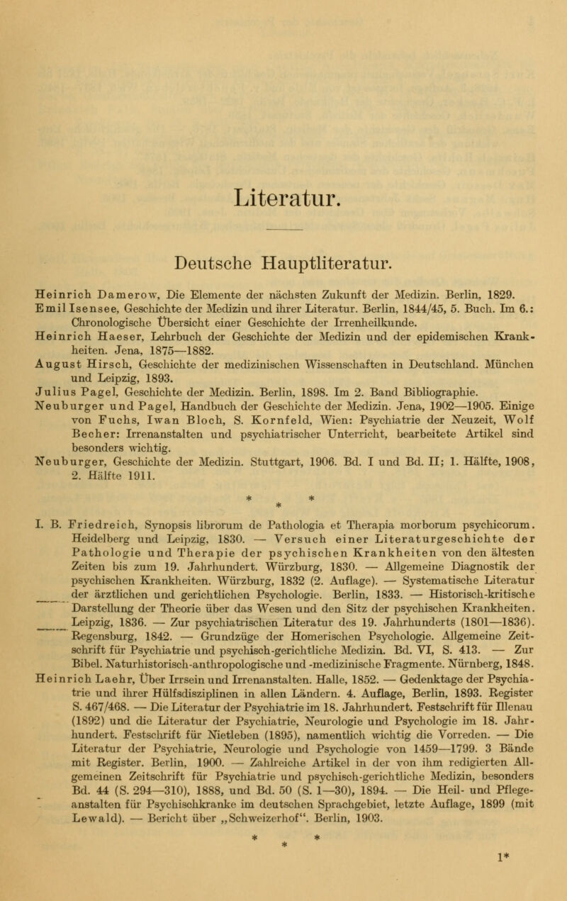 Literatur. Deutsche Hauptliteratur. Heinrich Damerow, Die Elemente der nächsten Zukunft der Medizin. Berlin, 1829. Emil Isensee, Geschichte der Medizin und ihrer Literatur. Berlin, 1844/45, 5. Buch. Im 6.: Chronologische Übersicht einer Geschichte der Irrenheilkunde. Heinrich Haeser, Lehrbuch der Geschichte der Medizin und der epidemischen Krank- heiten. Jena, 1875—1882. August Hirsch, Geschichte der medizinischen Wissenschaften in Deutschland. München und Leipzig, 1893. Julius Pagel, Geschichte der Medizin. Berlin, 1898. Im 2. Band Bibliographie. Neuburger und Pagel, Handbuch der Geschichte der Medizin. Jena, 1902—1905. Einige von Fuchs, Iwan Bloch, S. Kornfeld, Wien: Psychiatrie der Neuzeit, Wolf Becher: Irrenanstalten und psychiatrischer Unterricht, bearbeitete Artikel sind besonders wichtig. Neuburger, Geschichte der Medizin. Stuttgart, 1906. Bd. I und Bd. II; 1. Hälfte, 1908, 2. Hälfte 1911. I. B. Friedreich, Synopsis librorum de Pathologia et Therapia morborum psychicorum. Heidelberg und Leipzig, 1830. — Versuch einer Literaturgeschichte der Pathologie und Therapie der psychischen Krankheiten von den ältesten Zeiten bis zum 19. Jahrhundert. Würzburg, 1830. — Allgemeine Diagnostik der psychischen Krankheiten. Würzburg, 1832 (2. Auflage). — Systematische Literatur der ärztlichen und gerichtlichen Psychologie. Berlin, 1833. — Historisch-kritische Darstellung der Theorie über das Wesen und den Sitz der psychischen Krankheiten. _ Leipzig, 1836. — Zur psychiatrischen Literatur des 19. Jahrhunderts (1801—1836). Regensburg, 1842. — Grundzüge der Homerischen Psychologie. Allgemeine Zeit- schrift für Psychiatrie und psychisch-gerichtliche Medizin. Bd. VI, S. 413. — Zur Bibel. Naturhistorisch-anthropologische und -medizinische Fragmente. Nürnberg, 1848. Heinrich Laehr, Über Irrsein und Irrenanstalten. Halle, 1852. — Gedenktage der Psychia- trie und ihrer Hülfsdisziplinen in allen Ländern. 4. Auflage, Berlin, 1893. Register S. 467/468. — Die Literatur der Psychiatrie im 18. Jahrhundert. Festschrift für Hlenau (1892) und die Literatur der Psychiatrie, Neurologie und Psychologie im 18. Jahr- hundert. Festschrift für Nietleben (1895), namentlich wichtig die Vorreden. — Die Literatur der Psychiatrie, Neurologie und Psychologie von 1459—1799. 3 Bände mit Register. Berlin, 1900. — Zahlreiche Artikel in der von ihm redigierten All- gemeinen Zeitschrift für Psychiatrie und psychisch-gerichtliche Medizin, besonders Bd. 44 (S. 294—310), 1888, und Bd. 50 (S. 1—30), 1894. — Die Heil- und Pflege- anstalten für Psychischkranke im deutschen Sprachgebiet, letzte Auflage, 1899 (mit Lewald). — Bericht über „Schweizerhof. Berlin, 1903.