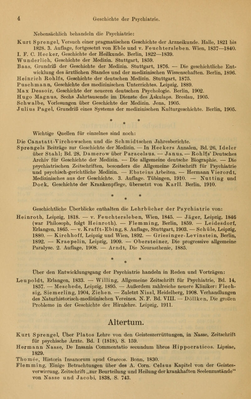 Nebensächlich behandeln die Psychiatrie: Kurt Sprengel, Versuch einer pragmatischen Geschichte der Arzneikunde. Halle, 1821 bis 1828. 3. Auflage, fortgesetzt von Eble und v. Feuchtersieben. Wien, 1837—1840. I. F. C. Hecker, Geschichte der Heilkunde. Berlin, 1822—1839. Wunderlich, Geschichte der Medizin. Stuttgart, 1859. Baas, Grundriß der Geschichte der Medizin. Stuttgart, 1876. — Die geschichtliche Ent- wicklung des ärztlichen Standes und der medizinischen Wissenschaften. Berlin, 1896. Heinrich Rohlfs, Geschichte der deutschen Medizin. Stuttgart, 1875. Puschmann, Geschichte des medizinischen Unterrichtes. Leipzig, 1889. Max Dessoir, Geschichte der neueren deutschen Psychologie. Berlin, 1902. Hugo Magnus, Sechs Jahrtausende im Dienste des Äskulaps. Breslau, 1905. Schwalbe, Vorlesungen über Geschichte der Medizin. Jena, 1905. Julius Pagel, Grundriß eines Systems der medizinischen Kulturgeschichte. Berlin, 1905. Wichtige Quellen für einzelnes sind noch: Die Canstatt-Virchowschen und die Schmidtschen Jahresberichte. Sprengeis Beiträge zur Geschichte der Medizin. — In Heckers Annalen, Bd. 26, Ideler über Stahl; Bd. 28, Damerow über Paracelsus. — Janus. — Rohlfs' Deutsches Archiv für Geschichte der Medizin. — Die allgemeine deutsche Biographie. — Die psychiatrischen Zeitschriften, besonders die Allgemeine Zeitschrift für Psychiatrie und psychisch-gerichtliche Medizin. — Ebsteins Arbeiten. — Hermann Vierordt, Medizinisches aus der Geschichte. 3. Auflage. Tübingen, 1910. — Nutting und Dock, Geschichte der Krankenpflege, übersetzt von Kar 11. Berlin, 1910. Geschichtliche Überblicke enthalten die Lehrbücher der Psychiatrie von: Heinroth, Leipzig, 1818. — v. Feuchtersieben, Wien, 1845. — Jäger, Leipzig, 1846 (war Philosoph, folgt Heinroth). — Flemming, Berlin, 1859. — Leidesdorf, Erlangen, 1865. — v. Krafft-Ebing, 8. Auflage, Stuttgart, 1903. — Schule, Leipzig, 1880. — Kirchhoff, Leipzig und Wien, 1892. — Griesinger-Levinstein, Berlin, 1892. — Kraepelin, Leipzig, 1909. — Obersteiner, Die progressive allgemeine Paralyse. 2. Auflage, 1908. — Arndt, Die Neurasthenie, 1885. Über den Entwicklungsgang der Psychiatrie handeln in Reden und Vorträgen: Leupoldt, Erlangen, 1833. — Willing, Allgemeine Zeitschrift für Psychiatrie, Bd. 14, 1857. — Meschede, Leipzig, 1895. — Außerdem zahlreiche neuere Kliniker: Flech- sig, Siemerling, 1904, Ziehen. —Zuletzt Nissl, Heidelberg, 1908. Verhandlungen des Naturhistorisch-medizinischen Vereines. N. F. Bd. VIII. — Döllken, Die großen Probleme in der Geschichte der Hirnlehre. Leipzig, 1911. Altertum. Kurt Sprengel, Über Pia tos Lehre von den Geisteszerrüttungen, in Nasse, Zeitschrift für psychische Ärzte. Bd. I (1818), S. 159. Hermann Nasse, De Insania Commentatio secundum libros Hippocraticos. Lipsiae, 1829. Thomee, Historia Insanorum apud Graecos. Bonn, 1830. Flemming, Einige Betrachtungen über des A. Com. Celsus Kapitel von der Geistes- verwirrung, Zeitschrift „zur Beurteilung und Heilung der krankhaften Seelenzustände von Nasse und Jacobi, 1838, S. 743.