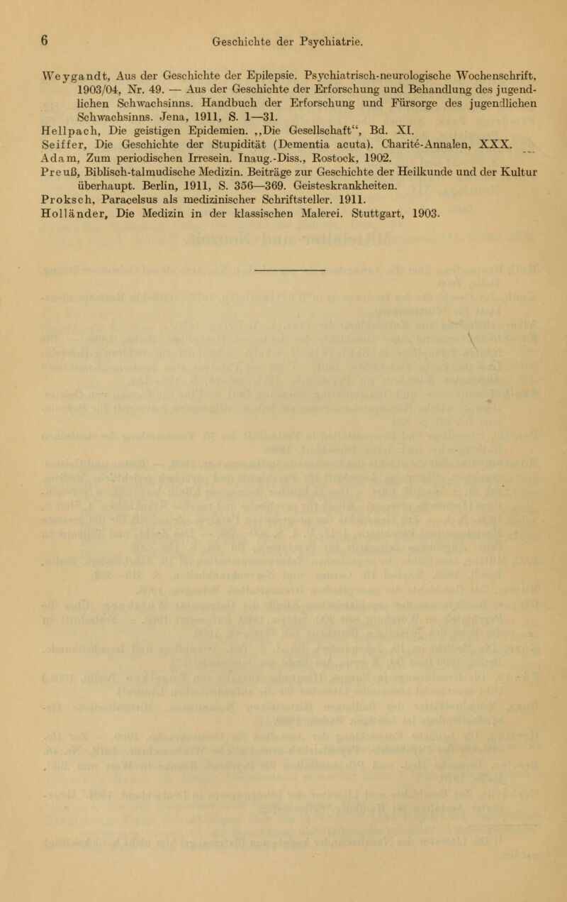 Weygandt, Aus der Geschichte der Epilepsie. Psychiatrisch-neurologische Wochenschrift, 1903/04, Nr. 49. — Aus der Geschiente der Erforschung und Behandlung des jugend- lichen Schwachsinns. Handbuch der Erforschung und Fürsorge des jugendlichen Schwachsinns. Jena, 1911, S. 1—31. Hellpach, Die geistigen Epidemien. „Die Gesellschaft, Bd. XI. Seiffer, Die Geschichte der Stupidität (Dementia acuta). Charite-Annalen, XXX. Adam, Zum periodischen Irresein. Inaug.-Diss., Rostock, 1902. Preuß, Biblisch-talmudische Medizin. Beiträge zur Geschichte der Heilkunde und der Kultur überhaupt. Berlin, 1911, S. 356—369. Geisteskrankheiten. Proksch, Paracelsus als medizinischer Schriftsteller. 1911. Holländer, Die Medizin in der klassischen Malerei. Stuttgart, 1903.