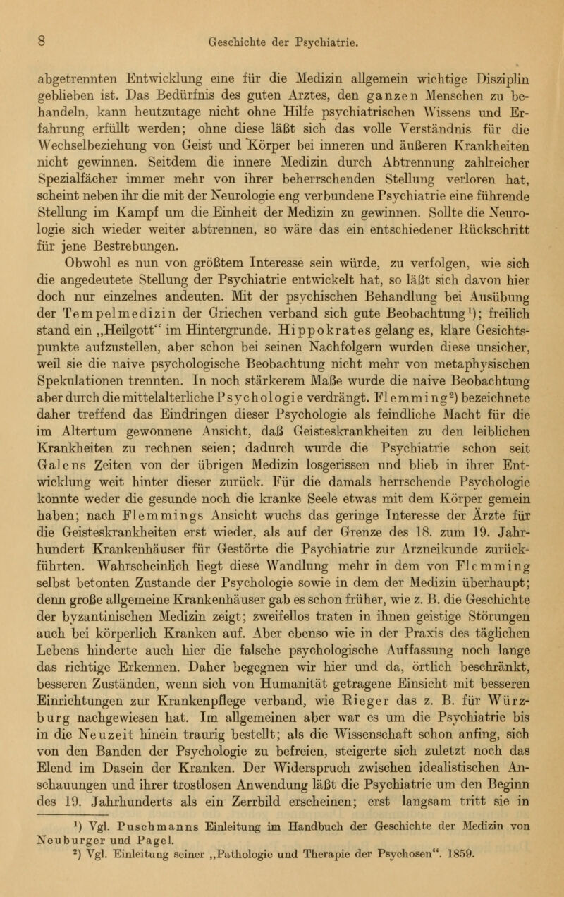 abgetrennten Entwicklung eine für die Medizin allgemein wichtige Disziplin geblieben ist. Das Bedürfnis des guten Arztes, den ganzen Menschen zu be- handeln, kann heutzutage nicht ohne Hilfe psychiatrischen Wissens und Er- fahrung erfüllt werden; ohne diese läßt sich das volle Verständnis für die Wechselbeziehung von Geist und ^Körper bei inneren und äußeren Krankheiten nicht gewinnen. Seitdem die innere Medizin durch Abtrennung zahlreicher Spezialfächer immer mehr von ihrer beherrschenden Stellung verloren hat, scheint neben ihr die mit der Neurologie eng verbundene Psychiatrie eine führende Stellung im Kampf um die Einheit der Medizin zu gewinnen. Sollte die Neuro- logie sich wieder weiter abtrennen, so wäre das ein entschiedener Rückschritt für jene Bestrebungen. Obwohl es nun von größtem Interesse sein würde, zu verfolgen, wie sich die angedeutete Stellung der Psychiatrie entwickelt hat, so läßt sich davon hier doch nur einzelnes andeuten. Mit der psychischen Behandlung bei Ausübung der Tempelmedizin der Griechen verband sich gute Beobachtung1); freilich stand ein „Heilgott im Hintergrunde. Hippokrates gelang es, klare Gesichts- punkte aufzustellen, aber schon bei seinen Nachfolgern wurden diese unsicher, weil sie die naive psychologische Beobachtung nicht mehr von metaphysischen Spekulationen trennten. In noch stärkerem Maße wurde die naive Beobachtung aber durch die mittelalterliche Psychologie verdrängt. Flemming2) bezeichnete daher treffend das Eindringen dieser Psychologie als feindliche Macht für die im Altertum gewonnene Ansicht, daß Geisteskrankheiten zu den leiblichen Krankheiten zu rechnen seien; dadurch wurde die Psychiatrie schon seit Galens Zeiten von der übrigen Medizin losgerissen und blieb in ihrer Ent- wicklung weit hinter dieser zurück. Für die damals herrschende Psychologie konnte weder die gesunde noch die kranke Seele etwas mit dem Körper gemein haben; nach Flemmings Ansicht wuchs das geringe Interesse der Ärzte für die Geisteskrankheiten erst wieder, als auf der Grenze des 18. zum 19. Jahr- hundert Krankenhäuser für Gestörte die Psychiatrie zur Arzneikunde zurück- führten. Wahrscheinlich liegt diese Wandlung mehr in dem von Flemming selbst betonten Zustande der Psychologie sowie in dem der Medizin überhaupt; denn große allgemeine Krankenhäuser gab es schon früher, wie z. B. die Geschichte der byzantinischen Medizin zeigt; zweifellos traten in ihnen geistige Störungen auch bei körperlich Kranken auf. Aber ebenso wie in der Praxis des täglichen Lebens hinderte auch hier die falsche psychologische Auffassung noch lange das richtige Erkennen. Daher begegnen wir hier und da, örtlich beschränkt, besseren Zuständen, wenn sich von Humanität getragene Einsicht mit besseren Einrichtungen zur Krankenpflege verband, wie Rieger das z. B. für Würz- burg nachgewiesen hat. Im allgemeinen aber war es um die Psychiatrie bis in die Neuzeit hinein traurig bestellt; als die Wissenschaft schon anfing, sich von den Banden der Psychologie zu befreien, steigerte sich zuletzt noch das Elend im Dasein der Kranken. Der Widerspruch zwischen idealistischen An- schauungen und ihrer trostlosen Anwendung läßt die Psychiatrie um den Beginn des 19. Jahrhunderts als ein Zerrbild erscheinen; erst langsam tritt sie in *) Vgl. Puschmanns Einleitung im Handbuch der Geschichte der Medizin von Neuburger und Pagel. 2) Vgl. Einleitung seiner „Pathologie und Therapie der Psychosen. 1859.