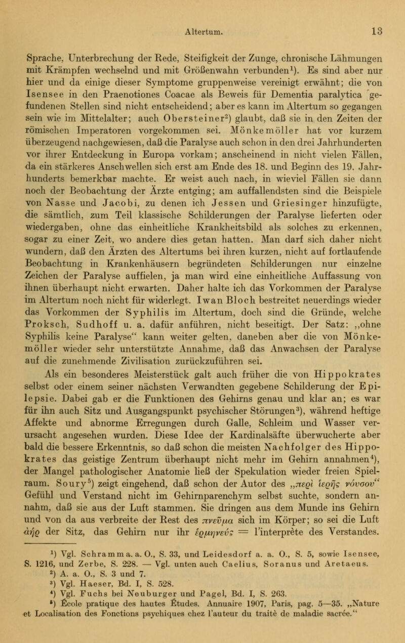 Sprache, Unterbrechung der Rede, Steifigkeit der Zunge, chronische Lähmungen mit Krämpfen wechselnd und mit Größenwahn verbunden1). Es sind aber nur hier und da einige dieser Symptome gruppenweise vereinigt erwähnt; die von Isensee in den Praenotiones Coacae als Beweis für Dementia paralytica ge- fundenen Stellen sind nicht entscheidend; aber es kann im Altertum so gegangen sein wie im Mittelalter; auch Ober steine r2) glaubt, daß sie in den Zeiten der römischen Imperatoren vorgekommen sei. Mönkemöller hat vor kurzem überzeugend nachgewiesen, daß die Paralyse auch schon in den drei Jahrhunderten vor ihrer Entdeckung in Europa vorkam; anscheinend in nicht vielen Fällen, da ein stärkeres Anschwellen sich erst am Ende des 18. und Beginn des 19. Jahr- hunderts bemerkbar machte. Er weist auch nach, in wieviel Fällen sie dann noch der Beobachtung der Ärzte entging; am auffallendsten sind die Beispiele von Nasse und Jacobi, zu denen ich Jessen und Griesinger hinzufügte, die sämtlich, zum Teil klassische Schilderungen der Paralyse lieferten oder wiedergaben, ohne das einheitliche Krankheitsbild als solches zu erkennen, sogar zu einer Zeit, wo andere dies getan hatten. Man darf sich daher nicht wundern, daß den Ärzten des Altertums bei ihren kurzen, nicht auf fortlaufende Beobachtung in Krankenhäusern begründeten Schilderungen nur einzelne Zeichen der Paralyse auffielen, ja man wird eine einheitliche Auffassung von ihnen überhaupt nicht erwarten. Daher halte ich das Vorkommen der Paralyse im Altertum noch nicht für widerlegt. Iwan Bloch bestreitet neuerdings wieder das Vorkommen der Syphilis im Altertum, doch sind die Gründe, welche Proksch, Sudhoff u. a. dafür anführen, nicht beseitigt. Der Satz: ,,ohne Syphilis keine Paralyse kann weiter gelten, daneben aber die von Mönke- möller wieder sehr unterstützte Annahme, daß das Anwachsen der Paralyse auf die zunehmende Zivilisation zurückzuführen sei. Als ein besonderes Meisterstück galt auch früher die von Hippokrates selbst oder einem seiner nächsten Verwandten gegebene Schilderung der Epi- lepsie. Dabei gab er die Funktionen des Gehirns genau und klar an; es war für ihn auch Sitz und Ausgangspunkt psychischer Störungen3), während heftige Affekte und abnorme Erregungen durch Galle, Schleim und Wasser ver- ursacht angesehen wurden. Diese Idee der Kardinalsäfte überwucherte aber bald die bessere Erkenntnis, so daß schon die meisten Nachfolger des Hippo- krates das geistige Zentrum überhaupt nicht mehr im Gehirn annahmen4), der Mangel pathologischer Anatomie Heß der Spekulation wieder freien Spiel- raum. Soury5) zeigt eingehend, daß schon der Autor des „negi iegfjg vovoov Gefühl und Verstand nicht im Gehirnparenchym selbst suchte, sondern an- nahm, daß sie aus der Luft stammen. Sie dringen aus dem Munde ins Gehirn und von da aus verbreite der Rest des jzvev/ua sich im Körper; so sei die Luft ärjQ der Sitz, das Gehirn nur ihr EQ/urjvevg = l'interprete des Verstandes. *) Vgl. Schramm a. a. O., S. 33, und Leidesdorf a. a. O., S. 5, sowie Isensee, S. 1216, und Zerbe, S. 228. — Vgl. unten auch Caelius, Soranus und Aretaeus. 2) A. a. O., S. 3 und 7. 3) Vgl. Haeser, Bd. I, S. 528. 4) Vgl. Fuchs bei Neuburger und Pagel, Bd. I, S. 263. *) Ecole pratique des hautes Etudes. Annuaire 1907, Paris, pag. 5—35. „Nature et Localisation des Functions psychiques chez l'auteur du traite de maladie sacree.