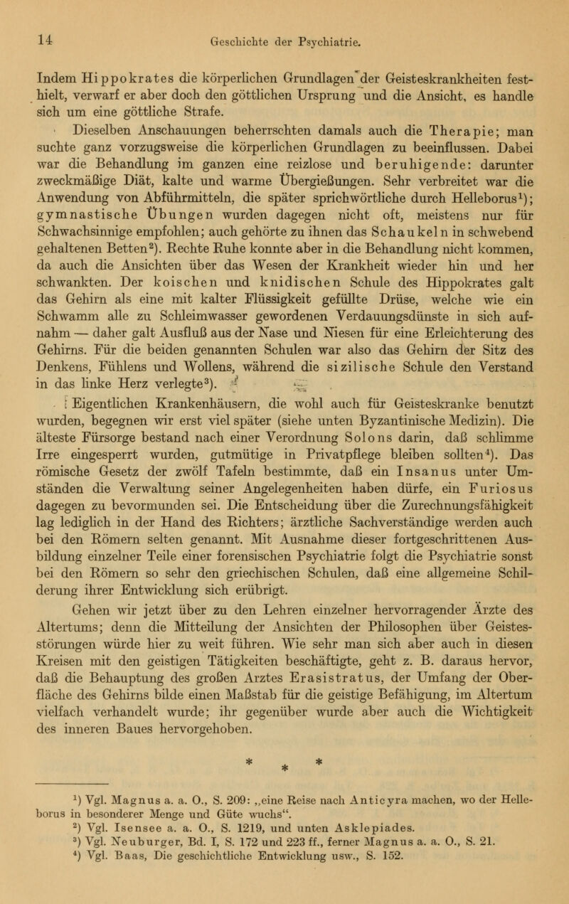 Indem Hippokrates die körperlichen Grundlagen'der Geisteskrankheiten fest- hielt, verwarf er aber doch den göttlichen Ursprung und die Ansicht, es handle sich um eine göttliche Strafe. Dieselben Anschauungen beherrschten damals auch die Therapie; man suchte ganz vorzugsweise die körperlichen Grundlagen zu beeinflussen. Dabei war die Behandlung im ganzen eine reizlose und beruhigende: darunter zweckmäßige Diät, kalte und warme Übergießungen. Sehr verbreitet war die Anwendung von Abführmitteln, die später sprichwörtliche durch Helleborus1); gymnastische Übungen wurden dagegen nicht oft, meistens nur für Schwachsinnige empfohlen; auch gehörte zu ihnen das Schaukeln in schwebend gehaltenen Betten2). Eechte Kühe konnte aber in die Behandlung nicht kommen, da auch die Ansichten über das Wesen der Krankheit wieder hin und her schwankten. Der koischen und knidischen Schule des Hippokrates galt das Gehirn als eine mit kalter Flüssigkeit gefüllte Drüse, welche wie ein Schwamm alle zu Schleimwasser gewordenen Verdauungsdünste in sich auf- nahm — daher galt Ausfluß aus der Nase und Niesen für eine Erleichterung des Gehirns. Für die beiden genannten Schulen war also das Gehirn der Sitz des Denkens, Fühlens und Wollens, während die sizilische Schule den Verstand in das linke Herz verlegte3). ; »*~j [ Eigentlichen Krankenhäusern, die wohl auch für Geisteskranke benutzt wurden, begegnen wir erst viel später (siehe unten Byzantinische Medizin). Die älteste Fürsorge bestand nach einer Verordnung Solons darin, daß schlimme Irre eingesperrt wurden, gutmütige in Privatpflege bleiben sollten4). Das römische Gesetz der zwölf Tafeln bestimmte, daß ein Insanus unter Um- ständen die Verwaltung seiner Angelegenheiten haben dürfe, ein Furiosus dagegen zu bevormunden sei. Die Entscheidung über die Zurechnungsfähigkeit lag lediglich in der Hand des Eichters; ärztliche Sachverständige werden auch bei den Römern selten genannt. Mit Ausnahme dieser fortgeschrittenen Aus- bildung einzelner Teile einer forensischen Psychiatrie folgt die Psychiatrie sonst bei den Römern so sehr den griechischen Schulen, daß eine allgemeine Schil- derung ihrer Entwicklung sich erübrigt. Gehen wir jetzt über zu den Lehren einzelner hervorragender Arzte des Altertums; denn die Mitteüung der Ansichten der Philosophen über Geistes- störungen würde hier zu weit führen. Wie sehr man sich aber auch in diesen Kreisen mit den geistigen Tätigkeiten beschäftigte, geht z. B. daraus hervor, daß die Behauptung des großen Arztes Erasistratus, der Umfang der Ober- fläche des Gehirns bilde einen Maßstab für die geistige Befähigung, im Altertum vielfach verhandelt wurde; ihr gegenüber wurde aber auch die Wichtigkeit des inneren Baues hervorgehoben. x) Vgl. Magnus a. a. 0., S. 209: „eine Reise nach Anticyra machen, wo der Helle- borus in besonderer Menge und Güte wuchs. 2) Vgl. Isensee a. a. 0., S. 1219, und unten Asklepiades. 3) Vgl. Neuburger, Bd. I, S. 172 und 223 ff., ferner Magnus a. a. 0., S. 21. 4) Vgl. Baas, Die geschichtliche Entwicklung usw., S. 152.