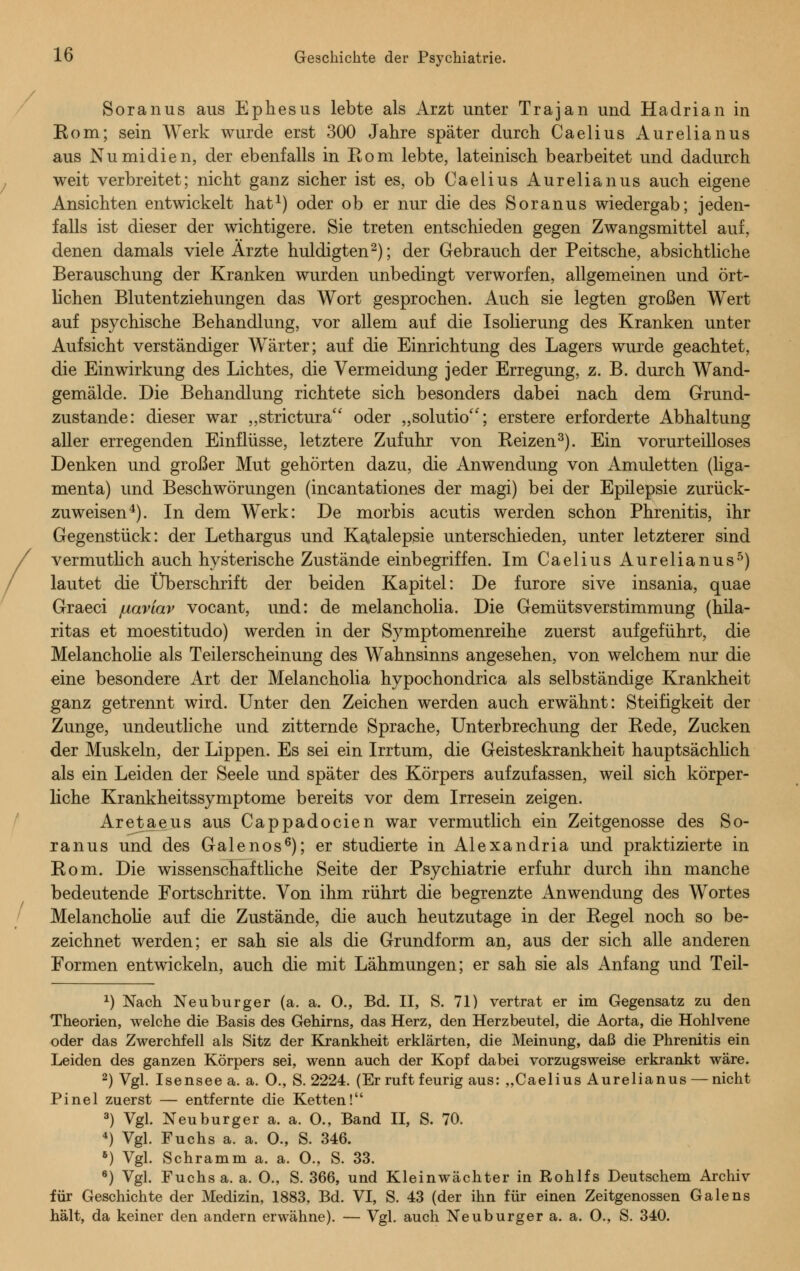 Soranus aus Ephesus lebte als Arzt unter Trajan und Hadrian in Rom; sein Werk wurde erst 300 Jahre später durch Caelius Aurelianus aus Nu midien, der ebenfalls in Rom lebte, lateinisch bearbeitet und dadurch weit verbreitet; nicht ganz sicher ist es, ob Caelius Aurelianus auch eigene Ansichten entwickelt hat1) oder ob er nur die des Soranus wiedergab; jeden- falls ist dieser der wichtigere. Sie treten entschieden gegen Zwangsmittel auf, denen damals viele Ärzte huldigten2); der Gebrauch der Peitsche, absichtliche Berauschung der Kranken wurden unbedingt verworfen, allgemeinen und ört- lichen Blutentziehungen das Wort gesprochen. Auch sie legten großen Wert auf psychische Behandlung, vor allem auf die Isolierung des Kranken unter Aufsicht verständiger Wärter; auf die Einrichtung des Lagers wurde geachtet, die Einwirkung des Lichtes, die Vermeidung jeder Erregung, z. B. durch Wand- gemälde. Die Behandlung richtete sich besonders dabei nach dem Grund- zustande: dieser war „strictura oder „solutio; erstere erforderte Abhaltung aller erregenden Einflüsse, letztere Zufuhr von Reizen3). Ein vorurteilloses Denken und großer Mut gehörten dazu, die Anwendung von Amuletten (liga- menta) und Beschwörungen (incantationes der magi) bei der Epilepsie zurück- zuweisen4). In dem Werk: De morbis acutis werden schon Phrenitis, ihr Gegenstück: der Lethargus und Katalepsie unterschieden, unter letzterer sind vermutlich auch hysterische Zustände einbegriffen. Im Caelius Aurelianus5) lautet die Überschrift der beiden Kapitel: De furore sive insania, quae Graeci /uaviav vocant, und: de melancholia. Die Gemütsverstimmung (hila- ritas et moestitudo) werden in der Symptomenreihe zuerst aufgeführt, die Melancholie als Teilerscheinung des Wahnsinns angesehen, von welchem nur die eine besondere Art der Melancholia hypochondrica als selbständige Krankheit ganz getrennt wird. Unter den Zeichen werden auch erwähnt: Steifigkeit der Zunge, undeutliche und zitternde Sprache, Unterbrechung der Rede, Zucken der Muskeln, der Lippen. Es sei ein Irrtum, die Geisteskrankheit hauptsächlich als ein Leiden der Seele und später des Körpers aufzufassen, weil sich körper- liche Krankheitssymptome bereits vor dem Irresein zeigen. Aretaeus aus Cappadocien war vermutlich ein Zeitgenosse des So- ranus und des Galenos6); er studierte in Alexandria und praktizierte in Rom. Die wissenschaftliche Seite der Psychiatrie erfuhr durch ihn manche bedeutende Fortschritte. Von ihm rührt die begrenzte Anwendung des Wortes Melancholie auf die Zustände, die auch heutzutage in der Regel noch so be- zeichnet werden; er sah sie als die Grundform an, aus der sich alle anderen Formen entwickeln, auch die mit Lähmungen; er sah sie als Anfang und Teil- x) Nach Neuburger (a. a. 0., Bd. II, S. 71) vertrat er im Gegensatz zu den Theorien, welche die Basis des Gehirns, das Herz, den Herzbeutel, die Aorta, die Hohlvene oder das Zwerchfell als Sitz der Krankheit erklärten, die Meinung, daß die Phrenitis ein Leiden des ganzen Körpers sei, wenn auch der Kopf dabei vorzugsweise erkrankt wäre. 2) Vgl. Isensee a. a. 0., S. 2224. (Er ruft feurig aus: „Caelius Aurelianus — nicht Pinel zuerst — entfernte die Ketten! 3) Vgl. Neu burger a. a. O., Band II, S. 70. 4) Vgl. Fuchs a. a. 0., S. 346. 6) Vgl. Schramm a. a. O., S. 33. 6) Vgl. Fuchs a. a. O., S. 366, und Kleinwächter in Rohlfs Deutschem Archiv für Geschichte der Medizin, 1883, Bd. VI, S. 43 (der ihn für einen Zeitgenossen Galens hält, da keiner den andern erwähne). — Vgl. auch Neuburger a. a. O., S. 340.