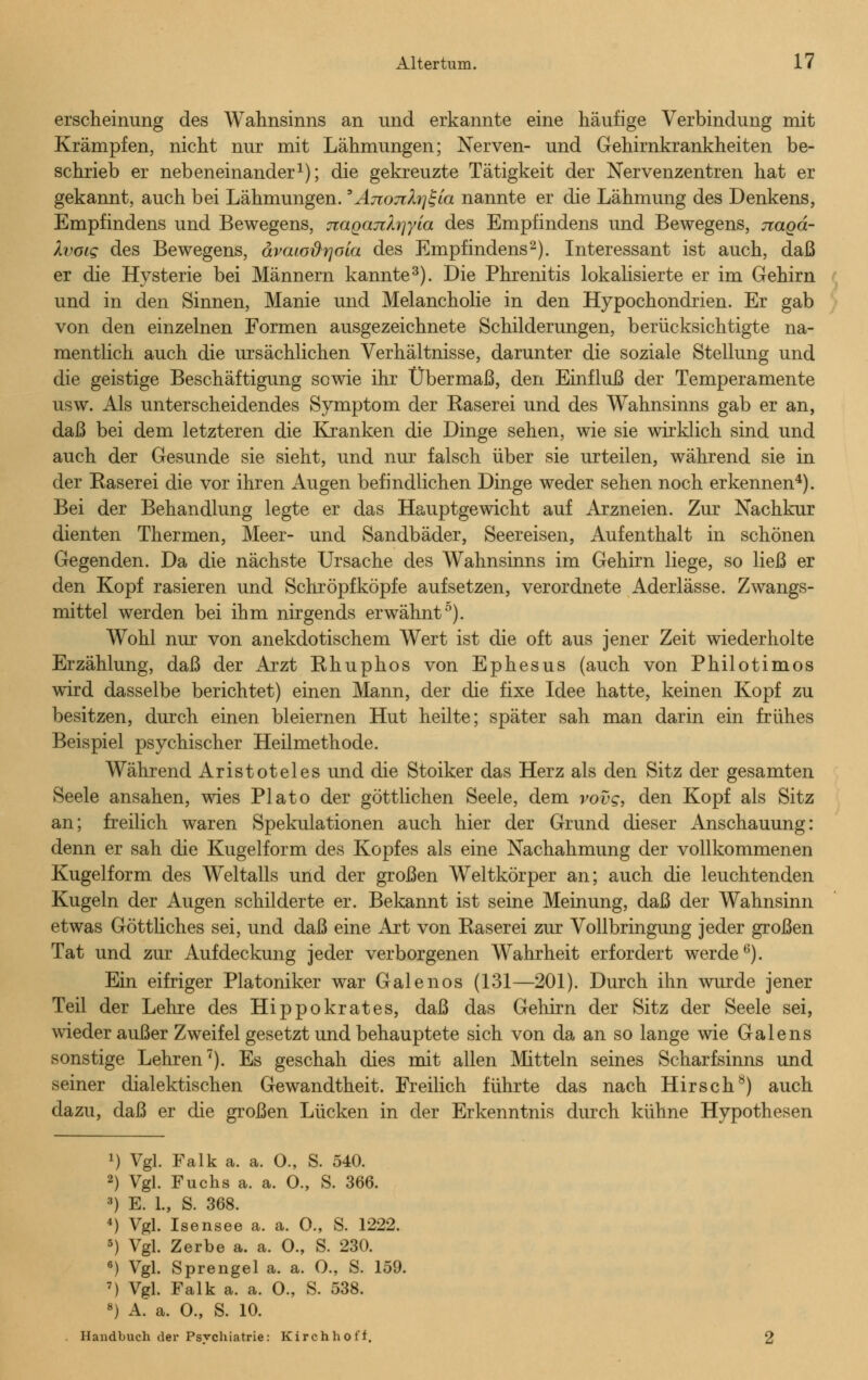 erscheinung des Wahnsinns an und erkannte eine häufige Verbindung mit Krämpfen, nicht nur mit Lähmungen; Nerven- und Gehirnkrankheiten be- schrieb er nebeneinander1); die gekreuzte Tätigkeit der Nervenzentren hat er gekannt, auch bei Lähmungen.'AjioTdrjk'ia nannte er die Lähmung des Denkens, Empfindens und Bewegens, Ttaqanlriyia des Empfindens und Bewegens, nagd- Ivoig des Bewegens, ävaiodrjoia des Empfindens2). Interessant ist auch, daß er die Hysterie bei Männern kannte3). Die Phrenitis lokalisierte er im Gehirn und in den Sinnen, Manie und Melancholie in den Hypochondrien. Er gab von den einzelnen Formen ausgezeichnete Schilderungen, berücksichtigte na- mentlich auch die ursächlichen Verhältnisse, darunter die soziale Stellung und die geistige Beschäftigung sowie ihr Übermaß, den Einfluß der Temperamente usw. Als unterscheidendes Symptom der Käserei und des Wahnsinns gab er an, daß bei dem letzteren die Kranken die Dinge sehen, wie sie wirklich sind und auch der Gesunde sie sieht, und nur falsch über sie urteilen, während sie in der Käserei die vor ihren Augen befindlichen Dinge weder sehen noch erkennen4). Bei der Behandlung legte er das Hauptgewicht auf Arzneien. Zur Nachkur dienten Thermen, Meer- und Sandbäder, Seereisen, Aufenthalt in schönen Gegenden. Da die nächste Ursache des Wahnsinns im Gehirn liege, so ließ er den Kopf rasieren und Schröpfköpfe aufsetzen, verordnete Aderlässe. Zwangs- mittel werden bei ihm nirgends erwähnt0). Wohl nur von anekdotischem Wert ist die oft aus jener Zeit wiederholte Erzählung, daß der Arzt Rhuphos von Ephesus (auch von Philotimos wird dasselbe berichtet) einen Mann, der die fixe Idee hatte, keinen Kopf zu besitzen, durch einen bleiernen Hut heilte; später sah man darin ein frühes Beispiel psychischer Heilmethode. Während Aristoteles und die Stoiker das Herz als den Sitz der gesamten Seele ansahen, wies Plato der göttlichen Seele, dem vovg, den Kopf als Sitz an; freilich waren Spekulationen auch hier der Grund dieser Anschauung: denn er sah die Kugelform des Kopfes als eine Nachahmung der vollkommenen Kugelform des Weltalls und der großen Weltkörper an; auch die leuchtenden Kugeln der Augen schilderte er. Bekannt ist seine Meinung, daß der Wahnsinn etwas Göttliches sei, und daß eine Art von Käserei zur Vollbringung jeder großen Tat und zur Aufdeckung jeder verborgenen Wahrheit erfordert werde6). Ein eifriger Platoniker war Galenos (131—201). Durch ihn wurde jener Teil der Lehre des Hippokrates, daß das Gehirn der Sitz der Seele sei, wieder außer Zweifel gesetzt und behauptete sich von da an so lange wie Galens sonstige Lehren7). Es geschah dies mit allen Mitteln seines Scharfsinns und seiner dialektischen Gewandtheit. Freilich führte das nach Hirsch8) auch dazu, daß er die großen Lücken in der Erkenntnis durch kühne Hypothesen x) Vgl. Falk a. a. O., S. 540. 2) Vgl. Fuchs a. a. O., S. 366. 3) E. 1., S. 368. 4) Vgl. Isensee a. a. O., S. 1222. 5) Vgl. Zerbe a. a. 0., S. 230. 6) Vgl. Sprengel a. a. 0., S. 159. 7) Vgl. Falk a. a. 0., S. 538. 8) A. a. O., S. 10. Handbuch der Psvchiatrie: Kirchhoff.