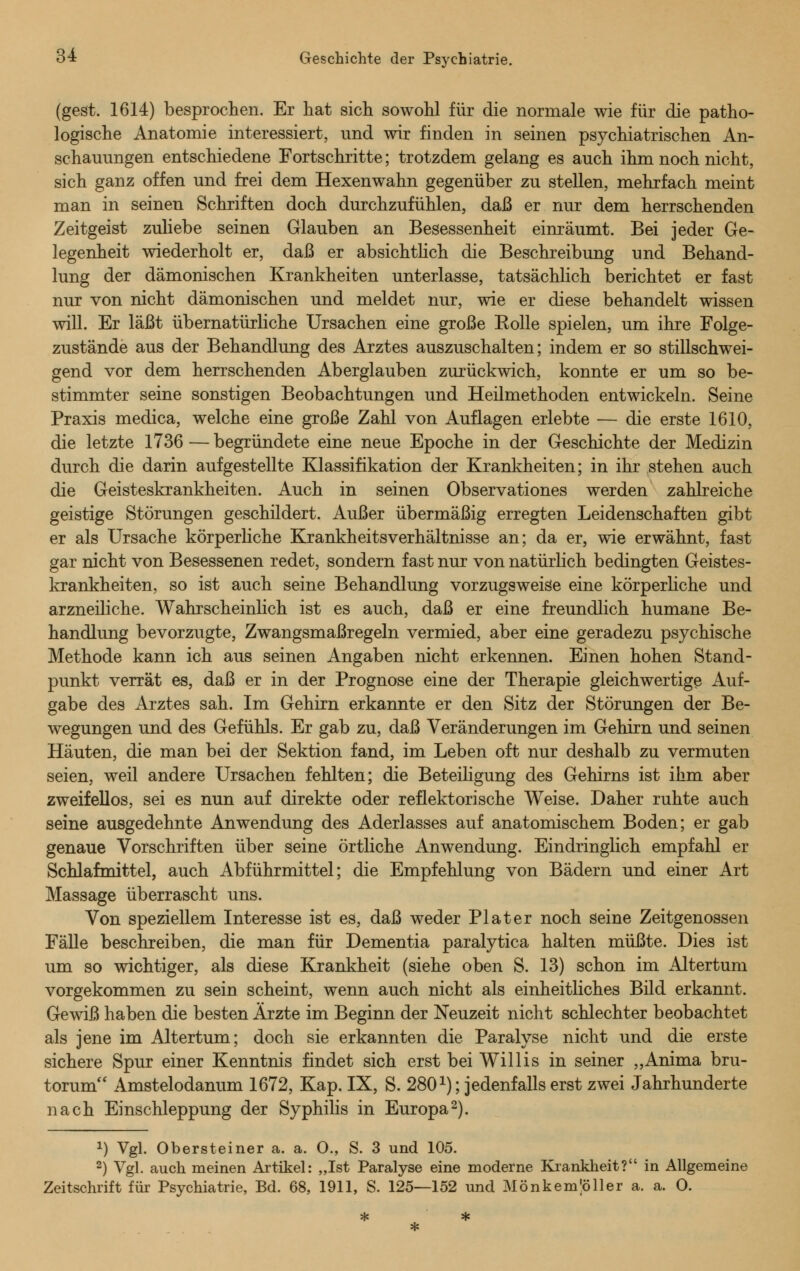 (gest. 1614) besprochen. Er hat sich sowohl für die normale wie für die patho- logische Anatomie interessiert, und wir finden in seinen psychiatrischen An- schauungen entschiedene Fortschritte; trotzdem gelang es auch ihm noch nicht, sich ganz offen und frei dem Hexenwahn gegenüber zu stellen, mehrfach meint man in seinen Schriften doch durchzufühlen, daß er nur dem herrschenden Zeitgeist zuliebe seinen Glauben an Besessenheit einräumt. Bei jeder Ge- legenheit wiederholt er, daß er absichtlich die Beschreibung und Behand- lung der dämonischen Krankheiten unterlasse, tatsächlich berichtet er fast nur von nicht dämonischen und meldet nur, wie er diese behandelt wissen will. Er läßt übernatürliche Ursachen eine große Kolle spielen, um ihre Folge- zustände aus der Behandlung des Arztes auszuschalten; indem er so stillschwei- gend vor dem herrschenden Aberglauben zurückwich, konnte er um so be- stimmter seine sonstigen Beobachtungen und Heilmethoden entwickeln. Seine Praxis medica, welche eine große Zahl von Auflagen erlebte — die erste 1610, die letzte 1736 — begründete eine neue Epoche in der Geschichte der Medizin durch die darin aufgestellte Klassifikation der Krankheiten; in ihr stehen auch die Geisteskrankheiten. Auch in seinen Observationes werden zahlreiche geistige Störungen geschildert. Außer übermäßig erregten Leidenschaften gibt er als Ursache körperliche Krankheitsverhältnisse an; da er, wie erwähnt, fast gar nicht von Besessenen redet, sondern fast nur von natürlich bedingten Geistes- krankheiten, so ist auch seine Behandlung vorzugsweise eine körperliche und arzneiliche. Wahrscheinlich ist es auch, daß er eine freundlich humane Be- handlung bevorzugte, Zwangsmaßregeln vermied, aber eine geradezu psychische Methode kann ich aus seinen Angaben nicht erkennen. Einen hohen Stand- punkt verrät es, daß er in der Prognose eine der Therapie gleichwertige Auf- gabe des Arztes sah. Im Gehirn erkannte er den Sitz der Störungen der Be- wegungen und des Gefühls. Er gab zu, daß Veränderungen im Gehirn und seinen Häuten, die man bei der Sektion fand, im Leben oft nur deshalb zu vermuten seien, weil andere Ursachen fehlten; die Beteiligung des Gehirns ist ihm aber zweifellos, sei es nun auf direkte oder reflektorische Weise. Daher ruhte auch seine ausgedehnte Anwendung des Aderlasses auf anatomischem Boden; er gab genaue Vorschriften über seine örtliche Anwendung. Eindringlich empfahl er Schlafmittel, auch Abführmittel; die Empfehlung von Bädern und einer Art Massage überrascht uns. Von speziellem Interesse ist es, daß weder Plater noch seine Zeitgenossen Fälle beschreiben, die man für Dementia paralytica halten müßte. Dies ist um so wichtiger, als diese Krankheit (siehe oben S. 13) schon im Altertum vorgekommen zu sein scheint, wenn auch nicht als einheitliches Bild erkannt. Gewiß haben die besten Ärzte im Beginn der Neuzeit nicht schlechter beobachtet als jene im Altertum; doch sie erkannten die Paralyse nicht und die erste sichere Spur einer Kenntnis findet sich erst bei Willis in seiner „Anima bru- torum Amstelodanum 1672, Kap. IX, S. 2801); jedenfalls erst zwei Jahrhunderte nach Einschleppung der Syphilis in Europa2). *) Vgl. Obersteiner a. a. O., S. 3 und 105. 2) Vgl. auch meinen Artikel: „Ist Paralyse eine moderne Krankheit? in Allgemeine Zeitschrift für Psychiatrie, Bd. 68, 1911, S. 125—152 und Mönkemlöller a. a. O.