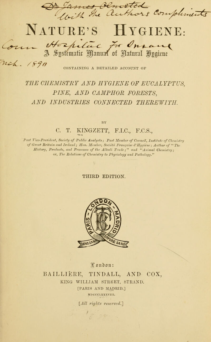 % Sjptragtu gjiuuraf uf Natural fggtcnt >^. /^/7 CONTAINING A DETAILED ACCOUNT OF T#£ CHEMISTRY AND HYGIENE OF EUCALYPTUS, PINE, AND CAMPHOR FORESTS, AND INDUSTRIES CONNECTED THEREWITH. C. T. KINGZETT, F.I.C., F.C.S., Past Vice-President, Society of Public Analysts • Past Member of Council, Institute nf C, m Igtr of Great Britain and Ireland; linn. Member, Societe Francaise d'Hygiene; Author of  The History, Products, and Processes of the Alkali Trade; and Animal Chemistry; or, The Relations of Chemistry to Physiology and Pathology. THIRD EDITION. BAILLIERE, TINDALL, AND COX, KING WILLIAM STREET, STRAND. [PARIS AND MADRID.] MDCCCLXXXVIII. [All rights reserved.]