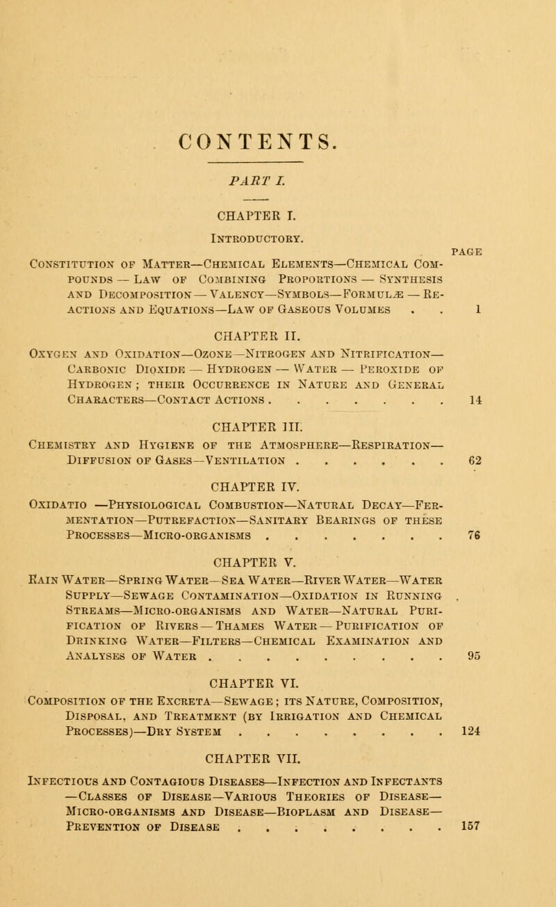 CONTENTS. PART I. CHAPTER I. Introductory. page Constitution of Matter—Chemical Elements—Chemical Com- pounds — Law of Combining Proportions — Synthesis and Decomposition — Valency—Symbols—Formula — Re- actions and Equations—Law of Gaseous Volumes , . 1 CHAPTER IT. Oxygen and Oxidation—Ozone—Nitrogen and Nitrification— Carbonic Dioxide — Hydrogen — Watbb — Peroxide of Hydrogen ; their Occurrence in Nature and General Characters—Contact Actions 14 CHAPTER III. Chemistry and Hygiene of the Atmosphere—Respiration— Diffusion of Gases—Ventilation 62 CHAPTER IV. Oxidatio —Physiological Combustion—Natural Decay—Fer- mentation—Putrefaction—Sanitary Bearings of these Processes—Micro-organisms 76 CHAPTER V. Rain Water—Spring Water— Sea Water—River Water—Water Supply—Sewage Contamination—Oxidation in Running . Streams—Micro-organisms and Water—Natural Puri- fication of Rivers — Thames Water — Purification of Drinking Water—Filters—Chemical Examination and Analyses of Water 95 CHAPTER VI. Composition of the Excreta—Sewage ; its Nature, Composition, Disposal, and Treatment (by Irrigation and Chemical Processes)—Dry System 124 CHAPTER VII. Infectious and Contagious Diseases—Infection and Infectants —Classes of Disease—Various Theories of Disease— Micro-organisms and Disease—Bioplasm and Disease— Prevention of Disease 157