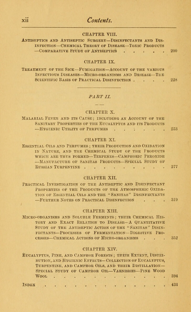 CHAPTER VIII. Antiseptics and Antiseptic Surgery—Disinfectants and Dis- infection—Chemical Theory of Disease—Toxic Products —Comparative Study of Antiseptics 200 CHAPTER IX. Treatment of the Sick—Fumigation—Account of the various Infectious Diseases—Micro-organisms and Disease—Ti;e Scientific Basis of Practical Disinfection .... 228 PART II. CHAPTER X. Malarial Fever and its Cause ; including an Account of the Sanitary Properties of the Eucalyptus and its Products —Hygienic Utility of Perfumes ..:... 253 CHAPTER XL Essential Oils and Perfumes ; their Production and Oxidation in Katdre, and the Chemical Study of the Products which are thus formed—terpenes—camphoric peroxide —Manufacture of Sanitas Products—Special Study of Russian Turpentine 277 CHAPTER XII. Practical Investigation of the Antiseptic and Disinfectant Properties of the Products of the Atmospheric Oxida- tion of Essential Oils and the ''Sanitas Disinfectants —Further Notes on Practical Disinfection . . . 319 CHAPTER XIII. Micro-organisms and Soluble Ferments ; their Chemical His- tory and Exact Relation to Disease—A Quantitative Study of the Antiseptic Action of the Sanitas Disin- fectants—Processes of Fermentation—Digestive Pro- cesses—Chemical Actions of Micro-organisms . . . 302 CHAPTER XIV. Eucalyptus, Pine, and Camphor Forests ; their Extent, Distri- bution, and Hygienic Effects—Collection of Eucalyptus, Turpentine, and Camphor Oils, and their Distillation— Special Study of Camphor Oil—Varnishes—Pine Wood Wool 391 Index 431