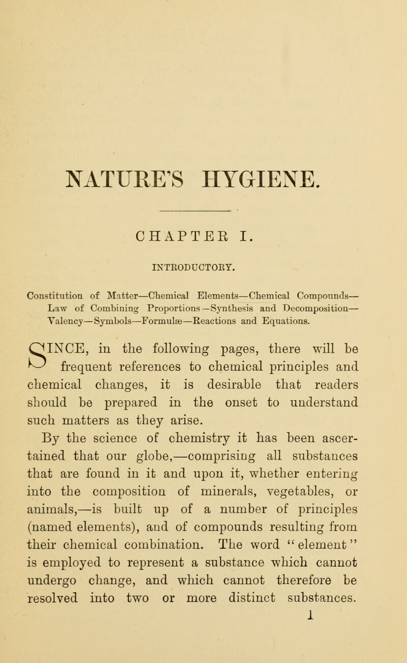 NATURE'S HYGIENE. CHAPTER I. INTEODUCTOKT. Constitution of Matter—Chemical Elements—Chemical Compounds— Law of Combining Proportions —Synthesis and Decomposition— Valency—Symbols—Formulae—Reactions and Equations. SINCE, in the following pages, there will be frequent references to chemical principles and chemical changes, it is desirable that readers should be prepared in the onset to uuderstand such matters as they arise. By the science of chemistry it has been ascer- tained that our globe,—comprising all substances that are found in it and upon it, whether entering into the composition of minerals, vegetables, or animals,—is built up of a number of principles (named elements), aud of compounds resulting from then chemical combination. The word element is employed to represent a substance which cannot undergo change, and which cannot therefore be resolved into two or more distinct substances.