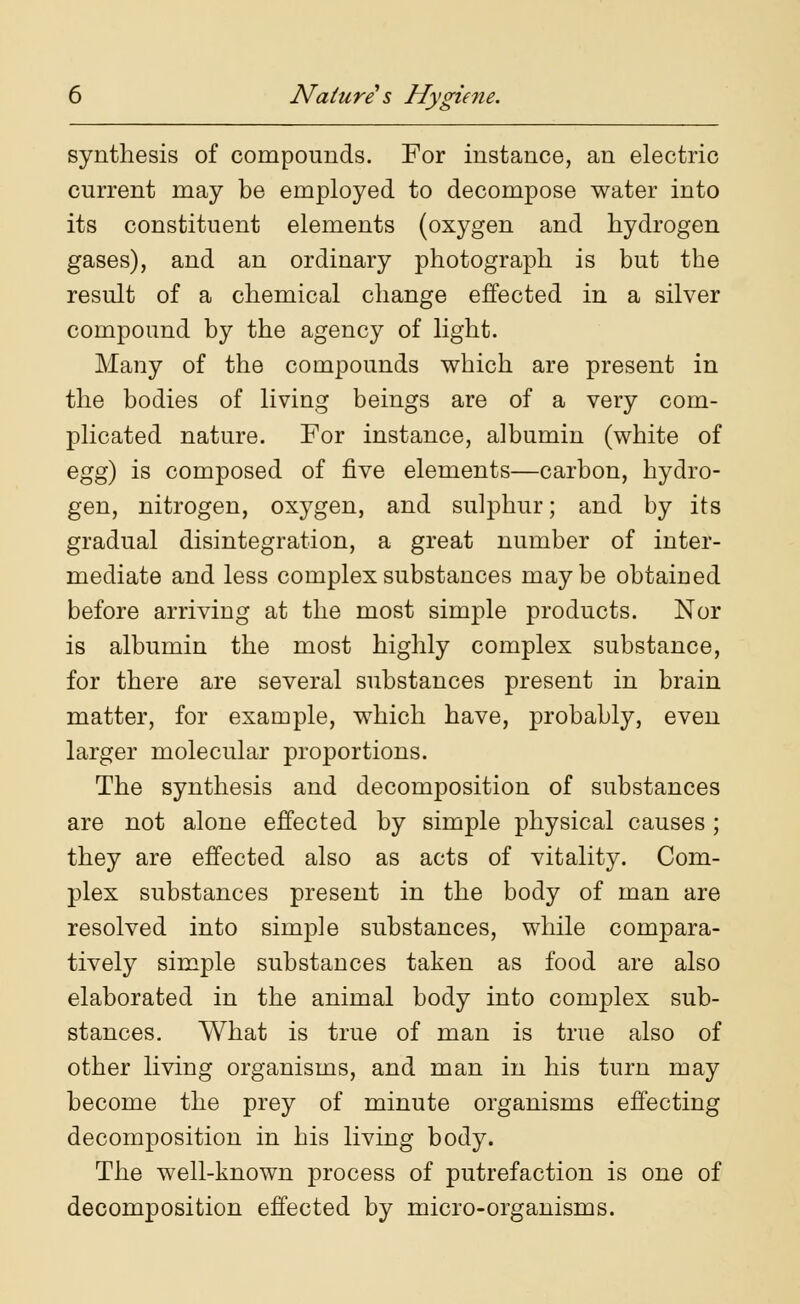 synthesis of compounds. For instance, an electric current may be employed to decompose water into its constituent elements (oxygen and hydrogen gases), and an ordinary photograph is but the result of a chemical change effected in a silver compound by the agency of light. Many of the compounds which are present in the bodies of living beings are of a very com- plicated nature. For instance, albumin (white of egg) is composed of five elements—carbon, hydro- gen, nitrogen, oxygen, and sulphur; and by its gradual disintegration, a great number of inter- mediate and less complex substances maybe obtaiued before arriving at the most simple products. Nor is albumin the most highly complex substance, for there are several substances present in brain matter, for example, which have, probably, even larger molecular proportions. The synthesis and decomposition of substances are not alone effected by simple physical causes; they are effected also as acts of vitality. Com- plex substances present in the body of man are resolved into simple substances, while compara- tively simple substances taken as food are also elaborated in the animal body into complex sub- stances. What is true of man is true also of other living organisms, and man in his turn may become the prey of minute organisms effecting decomposition in his living body. The well-known process of putrefaction is one of decomposition effected by micro-organisms.