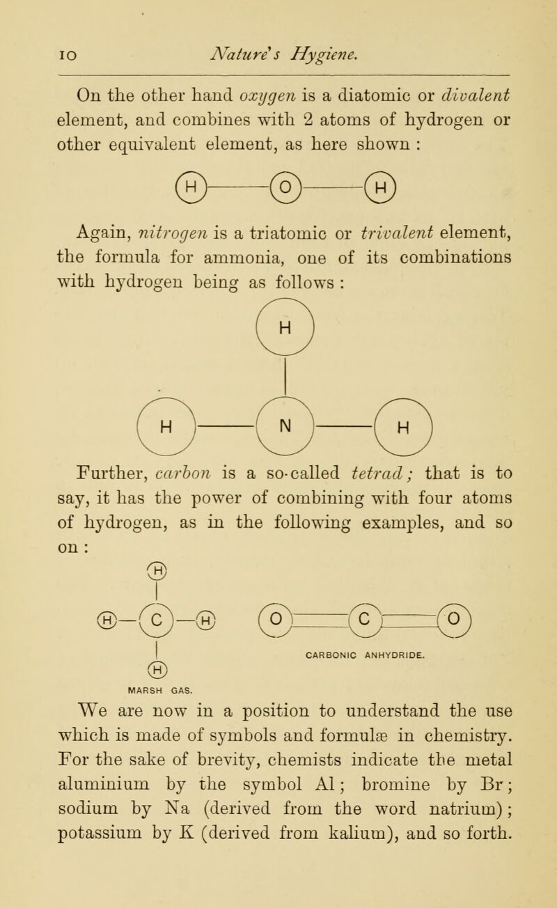 On the other hand oxygen is a diatomic or divalent element, and combines with 2 atoms of hydrogen or other equivalent element, as here shown : (H)- ©- ® Again, nitrogen is a triatomic or triralent element, the formula for ammonia, one of its combinations with hydrogen being as follows : Further, carbon is a so-called tetrad; that is to say, it has the power of combining with four atoms of hydrogen, as in the following examples, and so on : o-@ MARSH GAS. CARBONIC ANHYDRIDE. We are now in a position to understand the use which is made of symbols and formulae in chemistry. For the sake of brevity, chemists indicate the metal aluminium by the symbol Al; bromine by Br; sodium by Na (derived from the word natrium); potassium by K (derived from kalium), and so forth.