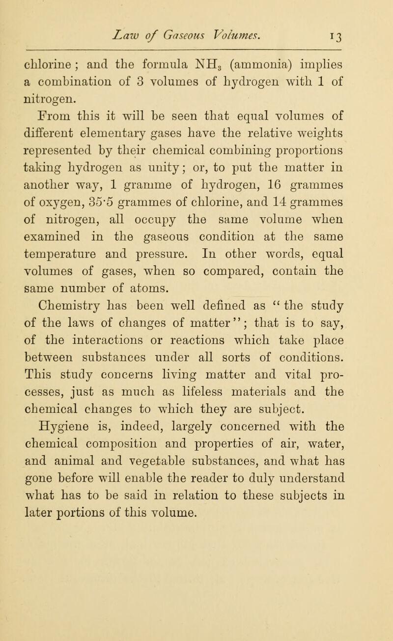 chlorine ; and the formula NH3 (ammonia) implies a combination of 3 volumes of hydrogen with 1 of nitrogen. From this it will be seen that equal volumes of different elementary gases have the relative weights represented by their chemical combining proportions taking hydrogen as unity; or, to put the matter in another way, 1 gramme of hydrogen, 16 grammes of oxygen, 35*5 grammes of chlorine, and 14 grammes of nitrogen, all occupy the same volume when examined in the gaseous condition at the same temperature and pressure. In other words, equal volumes of gases, when so compared, contain the same number of atoms. Chemistry has been well defined as  the study of the laws of changes of matter; that is to say, of the interactions or reactions which take place between substances under all sorts of conditions. This study concerns living matter and vital pro- cesses, just as much as lifeless materials and the chemical changes to which they are subject. Hygiene is, indeed, largely concerned with the chemical composition and properties of air, water, and animal and vegetable substances, and what has gone before will enable the reader to duly understand what has to be said in relation to these subjects in later portions of this volume.