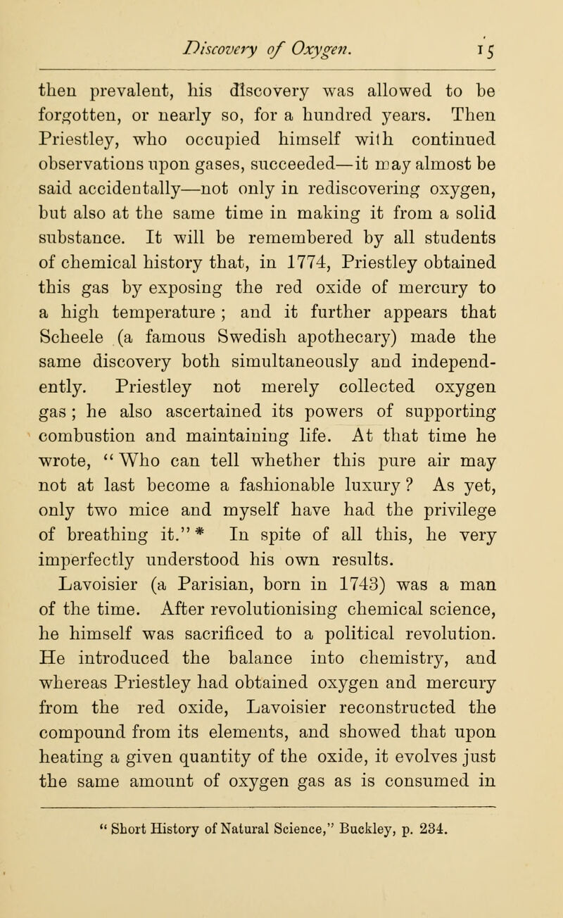 then prevalent, his discovery was allowed to be forgotten, or nearly so, for a hundred years. Then Priestley, who occupied himself with continued observations upon gases, succeeded—it may almost be said accidentally—not only in rediscovering oxygen, but also at the same time in making it from a solid substance. It will be remembered by all students of chemical history that, in 1774, Priestley obtained this gas by exposing the red oxide of mercury to a high temperature; and it further appears that Scheele (a famous Swedish apothecary) made the same discovery both simultaneously and independ- ently. Priestley not merely collected oxygen gas; he also ascertained its powers of supporting combustion and maintaining life. At that time he wrote,  Who can tell whether this pure air may not at last become a fashionable luxury ? As yet, only two mice and myself have had the privilege of breathing it.* In spite of all this, he very imperfectly understood his own results. Lavoisier (a Parisian, born in 1743) was a man of the time. After revolutionising chemical science, he himself was sacrificed to a political revolution. He introduced the balance into chemistry, and whereas Priestley had obtained oxygen and mercury from the red oxide, Lavoisier reconstructed the compound from its elements, and showed that upon heating a given quantity of the oxide, it evolves just the same amount of oxygen gas as is consumed in  Short History of Natural Science, Buckley, p. 234.